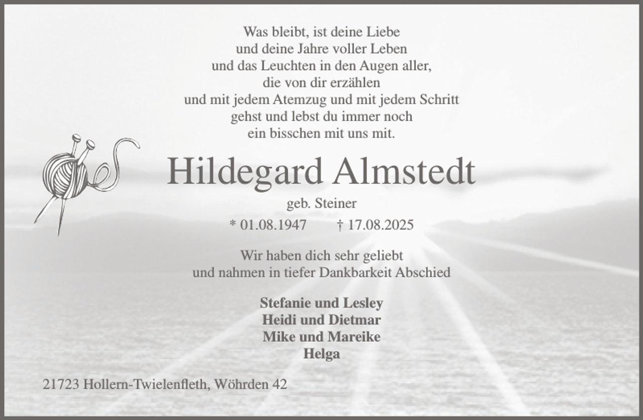 <p>Was bleibt, ist deine Liebe<br />und deine Jahre voller Leben<br />und das Leuchten in den Augen aller,<br />die von dir erzählen<br />und mit jedem Atemzug und mit jedem Schritt<br />gehst und lebst du immer noch<br />ein bisschen mit uns mit.</p><p>Hildegard Almstedt<br />geb. Steiner<br />* 01.08.1947<br />† 17.08.2025<br />Wir haben dich sehr geliebt<br />und nahmen in tiefer Dankbarkeit Abschied<br />Stefanie und Lesley<br />Heidi und Dietmar<br />Mike und Mareike<br />Helga<br />21723 Hollern-Twielenfleth, Wöhrden 42</p>