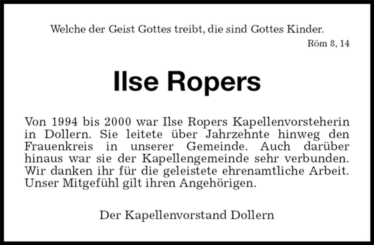 <p>Welche der Geist Gottes treibt, die sind Gottes Kinder.<br />Röm 8, 14<br />Ilse Ropers<br />Von 1994 bis 2000 war Ilse Ropers Kapellenvorsteherin<br />in Dollern. Sie leitete über Jahrzehnte hinweg den<br />Frauenkreis in unserer Gemeinde. Auch darüber<br />hinaus war sie der Kapellengemeinde sehr verbunden.<br />Wir danken ihr für die geleistete ehrenamtliche Arbeit.<br />Unser Mitgefühl gilt ihren Angehörigen.<br />Der Kapellenvorstand Dollern</p>