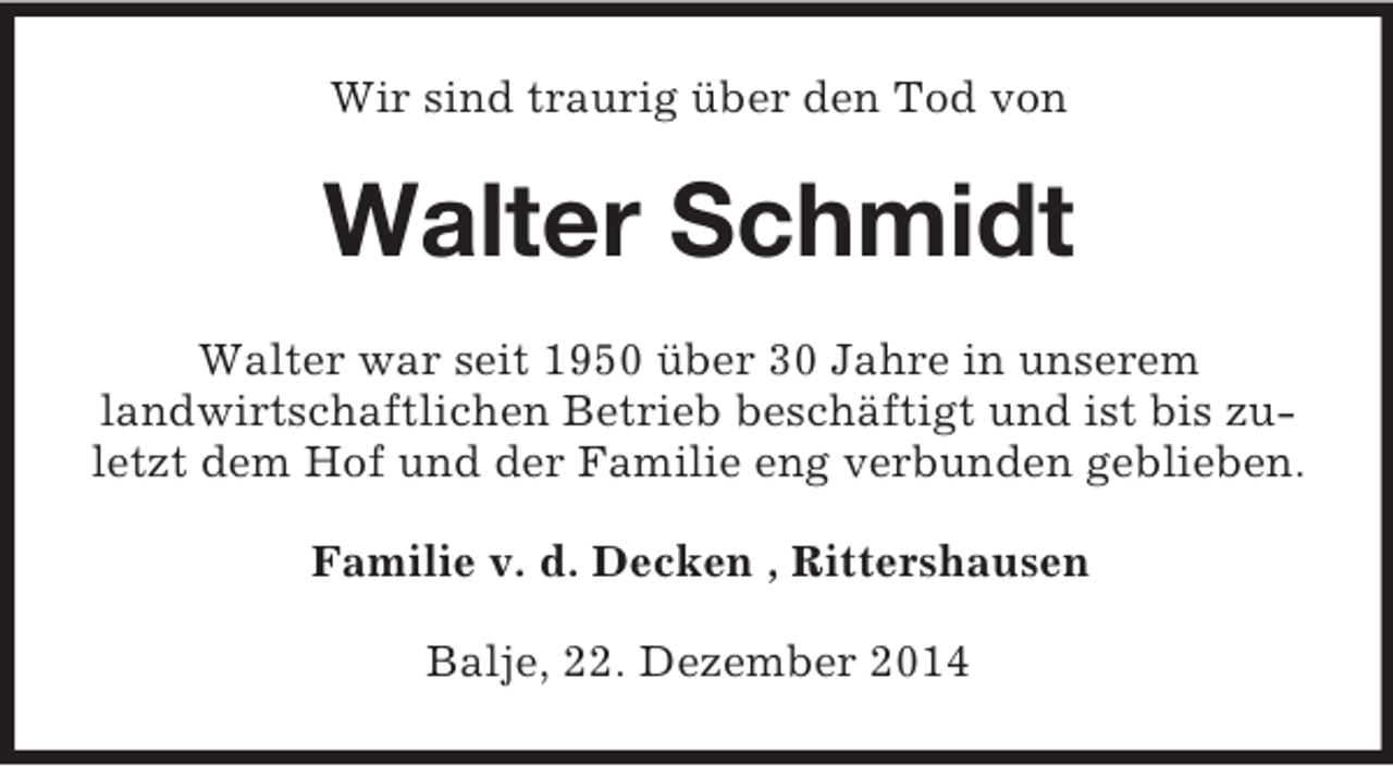 <p>Wir sind traurig über den Tod von<br />Walter Schmidt<br />Walter war seit 1950 über 30 Jahre in unserem<br />landwirtschaftlichen Betrieb beschäftigt und ist bis zuletzt dem Hof und der Familie eng verbunden geblieben.<br />Familie v. d. Decken , Rittershausen<br />Balje, 22. Dezember 2014</p>