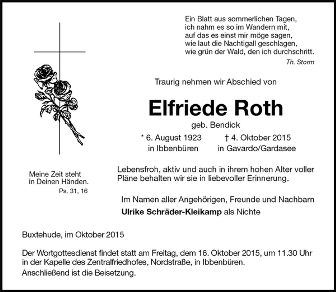 <p>Ein Blatt aus sommerlichen Tagen,<br />ich nahm es so im Wandern mit,<br />auf das es einst mir möge sagen,<br />wie laut die Nachtigall geschlagen,<br />wie grün der Wald, den ich durchschritt.<br />Th. Storm<br />Traurig nehmen wir Abschied von<br />Elfriede Roth<br />geb. Bendick<br />* 6. August 1923 † 4. Oktober 2015<br />in Ibbenbüren in Gavardo/Gardasee<br />Lebensfroh, aktiv und auch in ihrem hohen Alter voller Pläne behalten wir sie in liebevoller Erinnerung.<br />Im Namen aller Angehörigen, Freunde und Nachbarn<br />Ulrike Schräder-Kleikamp als Nichte<br />Buxtehude, im Oktober 2015</p><p>Der Wortgottesdienst findet statt am Freitag, dem 16. Oktober 2015, um 11.30 Uhr in der Kapelle des Zentralfriedhofes, Nordstraße, in Ibbenbüren.<br />Anschließend ist die Beisetzung.<br />Meine Zeit steht<br />in Deinen Händen.<br />Ps. 31, 16</p>