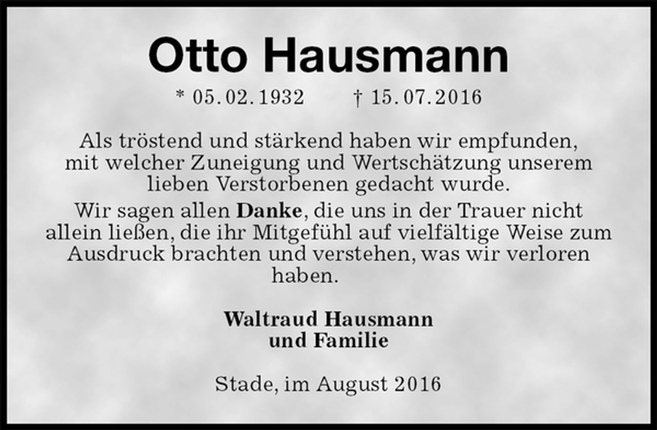 <p>Otto Hausmann<br />* 05. 02. 1932 † 15. 07. 2016<br />Als tröstend und stärkend haben wir empfunden,<br />mit welcher Zuneigung und Wertschätzung unserem<br />lieben Verstorbenen gedacht wurde.<br />Wir sagen allen Danke, die uns in der Trauer nicht<br />allein ließen, die ihr Mitgefühl auf vielfältige Weise zum Ausdruck brachten und verstehen, was wir verloren<br />haben.<br />Waltraud Hausmann<br />und Familie<br />Stade, im August 2016</p>