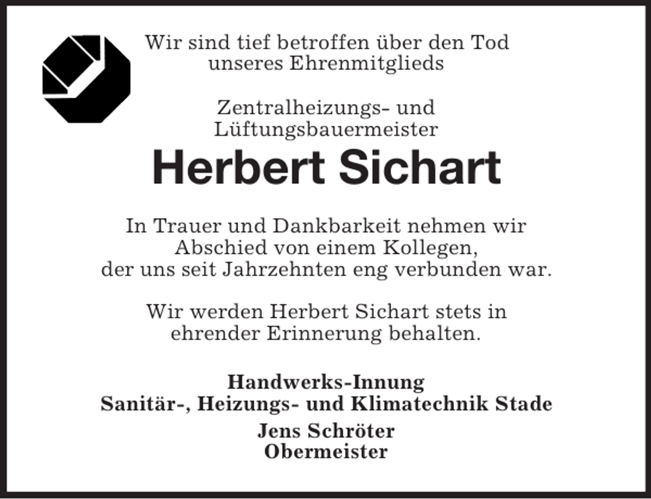 <p>Wir sind tief betroffen über den Tod<br />unseres Ehrenmitglieds<br />Zentralheizungs- und<br />Lüftungsbauermeister</p><p>Herbert Sichart<br />In Trauer und Dankbarkeit nehmen wir<br />Abschied von einem Kollegen,<br />der uns seit Jahrzehnten eng verbunden war.<br />Wir werden Herbert Sichart stets in<br />ehrender Erinnerung behalten.<br />Handwerks-Innung<br />Sanitär-, Heizungs- und Klimatechnik Stade<br />Jens Schröter<br />Obermeister</p>