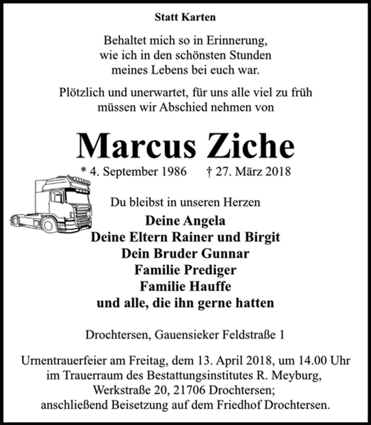 <p>Statt Karten<br />Behaltet mich so in Erinnerung,<br />wie ich in den schönsten Stunden<br />meines Lebens bei euch war.<br />Plötzlich und unerwartet, für uns alle viel zu früh<br />müssen wir Abschied nehmen von<br />Marcus Ziche<br />* 4. September 1986 † 27. März 2018<br />Du bleibst in unseren Herzen<br />Deine Angela<br />Deine Eltern Rainer und Birgit<br />Dein Bruder Gunnar<br />Familie Prediger<br />Familie Hauffe<br />und alle, die ihn gerne hatten<br />Drochtersen, Gauensieker Feldstraße 1<br />Urnentrauerfeier am Freitag, dem 13. April 2018, um 14.00 Uhr<br />im Trauerraum des Bestattungsinstitutes R. Meyburg,<br />Werkstraße 20, 21706 Drochtersen;<br />anschließend Beisetzung auf dem Friedhof Drochtersen.</p>