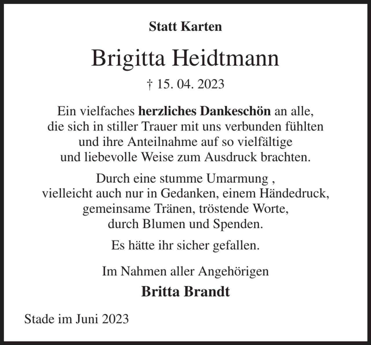 <p>Statt Karten<br />Brigitta Heidtmann<br />† 15. 04. 2023<br />Ein vielfaches herzliches Dankeschön an alle,<br />die sich in stiller Trauer mit uns verbunden fühlten<br />und ihre Anteilnahme auf so vielfältige<br />und liebevolle Weise zum Ausdruck brachten.<br />Durch eine stumme Umarmung ,<br />vielleicht auch nur in Gedanken, einem Händedruck,<br />gemeinsame Tränen, tröstende Worte,<br />durch Blumen und Spenden.<br />Es hätte ihr sicher gefallen.<br />Im Nahmen aller Angehörigen<br />Britta Brandt<br />Stade im Juni 2023</p>