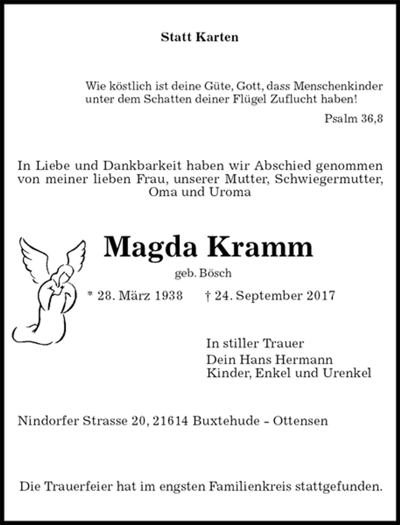 <p>Statt Karten<br />Wie köstlich ist deine Güte, Gott, dass Menschenkinder<br />unter dem Schatten deiner Flügel Zuflucht haben!<br />Psalm 36,8<br />In Liebe und Dankbarkeit haben wir Abschied genommen von meiner lieben Frau, unserer Mutter, Schwiegermutter, Oma und Uroma<br />Magda Kramm<br />geb. Bösch<br />* 28. März 1938 † 24. September 2017<br />In stiller Trauer<br />Dein Hans Hermann<br />Kinder, Enkel und Urenkel<br />Nindorfer Strasse 20, 21614 Buxtehude - Ottensen</p><p>Die Trauerfeier hat im engsten Familienkreis stattgefunden.</p>