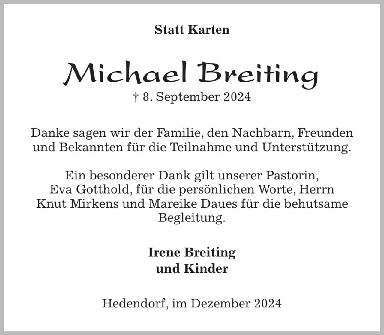 <p>Statt Karten<br />Michael Breiting<br />† 8. September 2024<br />Danke sagen wir der Familie, den Nachbarn, Freunden und Bekannten für die Teilnahme und Unterstützung.</p><p>Ein besonderer Dank gilt unserer Pastorin,<br />Eva Gotthold, für die persönlichen Worte, Herrn<br />Knut Mirkens und Mareike Daues für die behutsame Begleitung.<br />Irene Breiting<br />und Kinder<br />Hedendorf, im Dezember 2024</p>