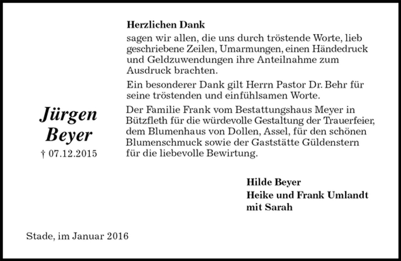 <p>Herzlichen Dank<br />sagen wir allen, die uns durch tröstende Worte, lieb geschriebene Zeilen, Umarmungen, einen Händedruck und Geldzuwendungen ihre Anteilnahme zum<br />Ausdruck brachten.<br />Ein besonderer Dank gilt Herrn Pastor Dr. Behr für seine tröstenden und einfühlsamen Worte.<br />Der Familie Frank vom Bestattungshaus Meyer in Bützfleth für die würdevolle Gestaltung der Trauerfeier, dem Blumenhaus von Dollen, Assel, für den schönen Blumenschmuck sowie der Gaststätte Güldenstern für die liebevolle Bewirtung.<br />Hilde Beyer<br />Heike und Frank Umlandt<br />mit Sarah<br />Stade, im Januar 2016<br />Jürgen Beyer<br />† 07.12.2015</p>