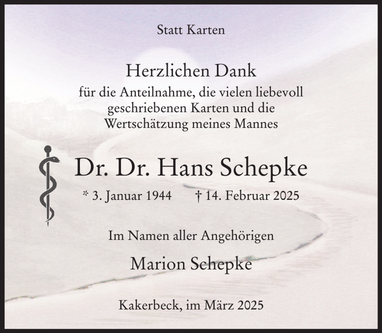 <p>Statt Karten</p><p>Herzlichen Dank<br />für die Anteilnahme, die vielen liebevoll<br />geschriebenen Karten und die<br />Wertschätzung meines Mannes</p><p>Dr. Dr. Hans Schepke<br />* 3. Januar 1944</p><p>† 14. Februar 2025</p><p>Im Namen aller Angehörigen</p><p>Marion Schepke<br />Kakerbeck, im März 2025</p>