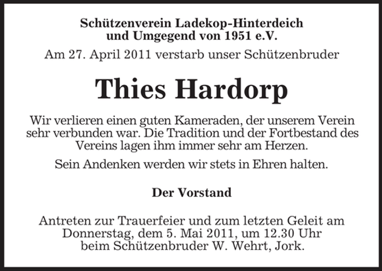 <p>Schützenverein Ladekop-Hinterdeich und Umgegend von 1951 e.V. Am 27. April 2011 verstarb unser Schützenbruder</p><p>Thies Hardorp<br />Wir verlieren einen guten Kameraden, der unserem Verein sehr verbunden war. Die Tradition und der Fortbestand des Vereins lagen ihm immer sehr am Herzen. Sein Andenken werden wir stets in Ehren halten. Der Vorstand Antreten zur Trauerfeier und zum letzten Geleit am Donnerstag, dem 5. Mai 2011, um 12.30 Uhr beim Schützenbruder W. Wehrt, Jork.</p>