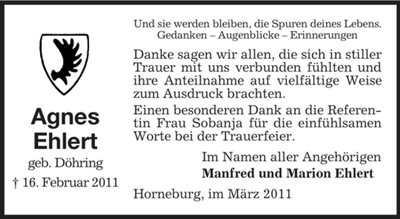 <p>Und sie werden bleiben, die Spuren deines Lebens. Gedanken – Augenblicke – Erinnerungen</p><p>Agnes Ehlert<br />geb. Döhring † 16. Februar 2011</p><p>Danke sagen wir allen, die sich in stiller Trauer mit uns verbunden fühlten und ihre Anteilnahme auf vielfältige Weise zum Ausdruck brachten. Einen besonderen Dank an die Referentin Frau Sobanja für die einfühlsamen Worte bei der Trauerfeier. Im Namen aller Angehörigen Manfred und Marion Ehlert Horneburg, im März 2011</p>