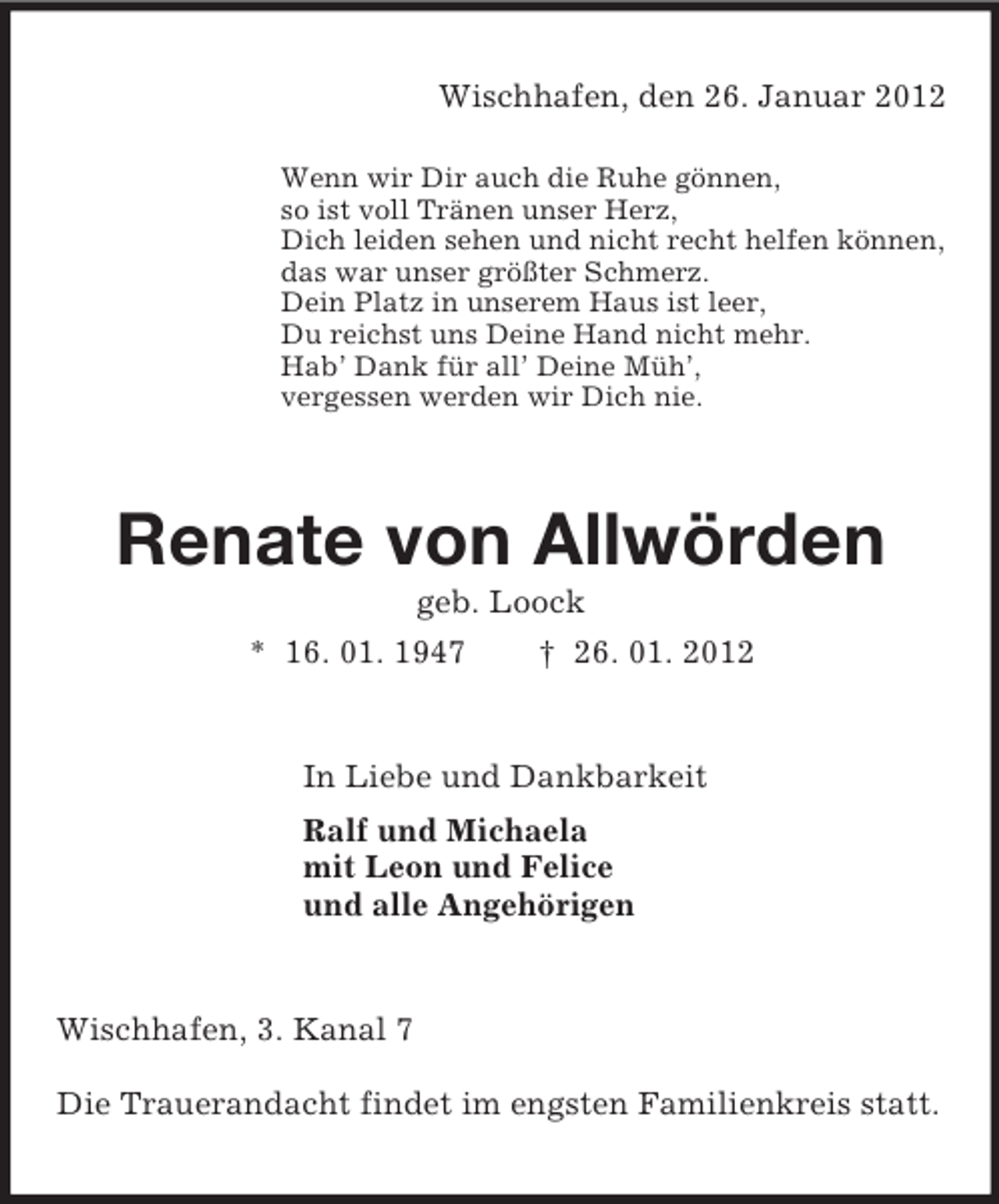 <p>Wischhafen, den 26. Januar 2012</p><p>Wenn wir Dir auch die Ruhe gönnen,<br />so ist voll Tränen unser Herz,<br />Dich leiden sehen und nicht recht helfen können,<br />das war unser größter Schmerz.<br />Dein Platz in unserem Haus ist leer,<br />Du reichst uns Deine Hand nicht mehr.<br />Hab’ Dank für all’ Deine Müh’,<br />vergessen werden wir Dich nie.<br />Renate von Allwörden<br />geb. Loock<br />* 16. 01. 1947 † 26. 01. 2012<br />In Liebe und Dankbarkeit<br />Ralf und Michaela<br />mit Leon und Felice<br />und alle Angehörigen<br />Wischhafen, 3. Kanal 7</p><p>Die Trauerandacht findet im engsten Familienkreis statt.</p>