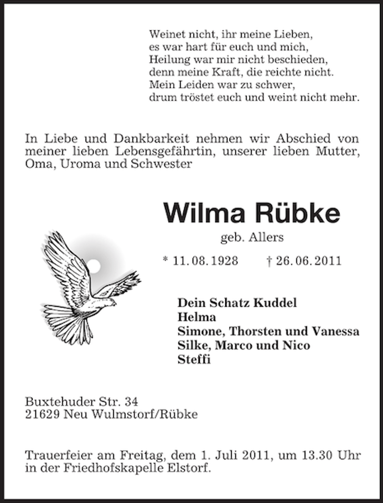 <p>Weinet nicht, ihr meine Lieben,<br />es war hart für euch und mich,<br />Heilung war mir nicht beschieden,<br />denn meine Kraft, die reichte nicht.<br />Mein Leiden war zu schwer,<br />drum tröstet euch und weint nicht mehr.</p><p>In Liebe und Dankbarkeit nehmen wir Abschied von<br />meiner lieben Lebensgefährtin, unserer lieben Mutter,<br />Oma, Uroma und Schwester</p><p>Wilma Rübke<br />geb. Allers<br />* 11. 08. 1928</p><p>† 26. 06. 2011</p><p>Dein Schatz Kuddel<br />Helma<br />Simone, Thorsten und Vanessa<br />Silke, Marco und Nico<br />Steffi<br />Buxtehuder Str. 34<br />21629 Neu Wulmstorf/Rübke<br />Trauerfeier am Freitag, dem 1. Juli 2011, um 13.30 Uhr<br />in der Friedhofskapelle Elstorf.</p>