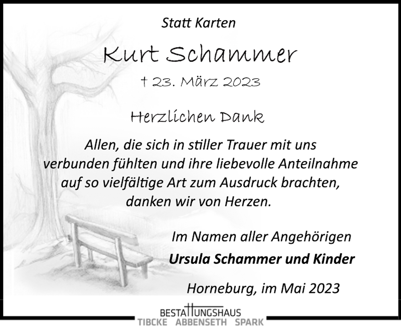 <p>Statt Karten<br />Kurt Schammer<br />† 23. März 2023<br />Herzlichen Dank<br />Allen, die sich in stiller Trauer mit uns<br />verbunden fühlten und ihre liebevolle Anteilnahme<br />auf so vielfältige Art zum Ausdruck brachten,<br />danken wir von Herzen.<br />Im Namen aller Angehörigen<br />Ursula Schammer und Kinder<br />† 23. März 2023<br />Horneburg, im Mai 2023</p>