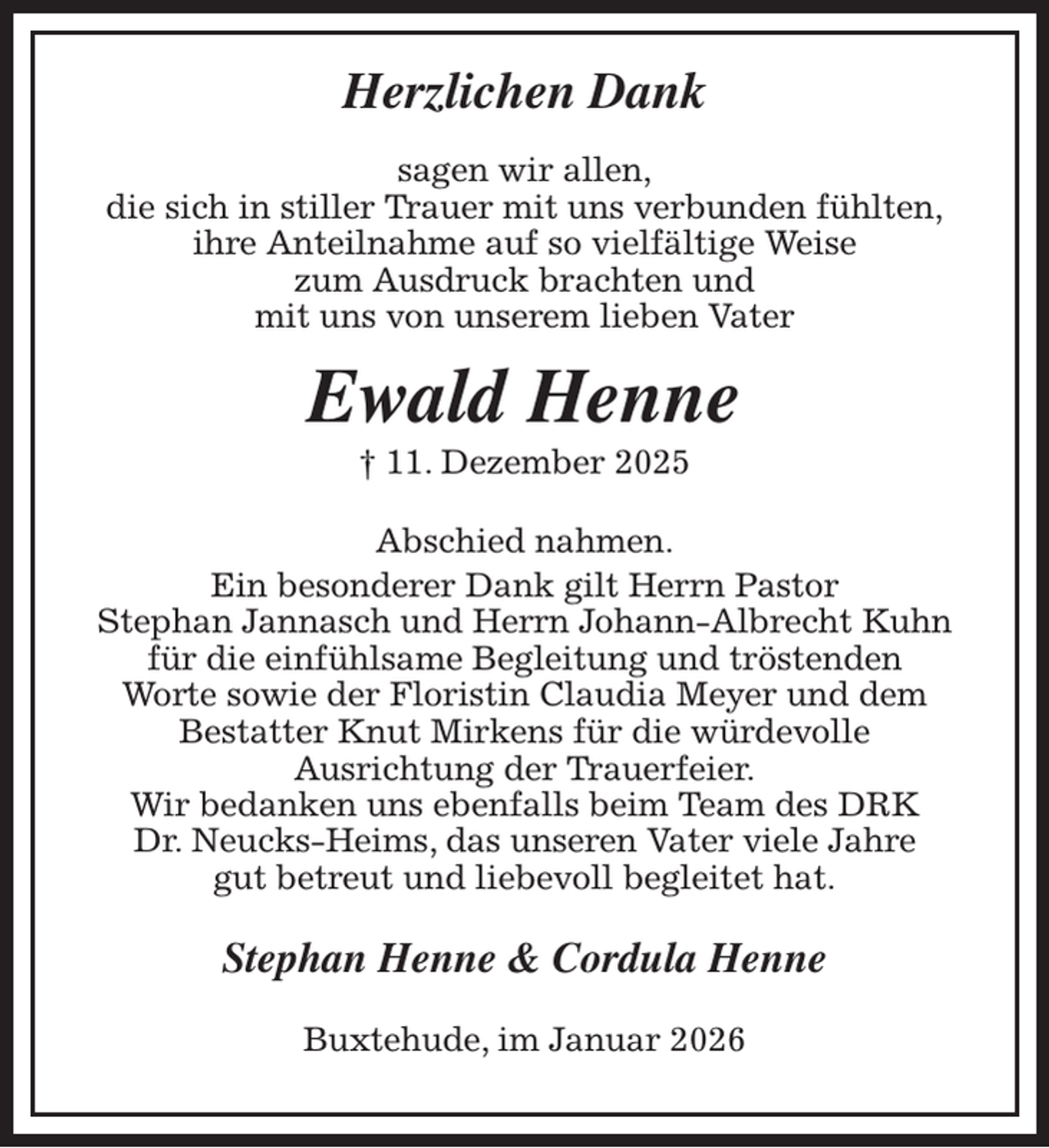 <p>Herzlichen Dank</p><p>sagen wir allen,<br />die sich in stiller Trauer mit uns verbunden fühlten,<br />ihre Anteilnahme auf so vielfältige Weise<br />zum Ausdruck brachten und<br />mit uns von unserem lieben Vater<br />Ewald Henne<br />† 11. Dezember 2025<br />Abschied nahmen.<br />Ein besonderer Dank gilt Herrn Pastor<br />Stephan Jannasch und Herrn Johann-Albrecht Kuhn<br />für die einfühlsame Begleitung und tröstenden<br />Worte sowie der Floristin Claudia Meyer und dem<br />Bestatter Knut Mirkens für die würdevolle<br />Ausrichtung der Trauerfeier.<br />Wir bedanken uns ebenfalls beim Team des DRK<br />Dr. Neucks-Heims, das unseren Vater viele Jahre<br />gut betreut und liebevoll begleitet hat.<br />Stephan Henne &amp; Cordula Henne<br />Buxtehude, im Januar 2026</p>