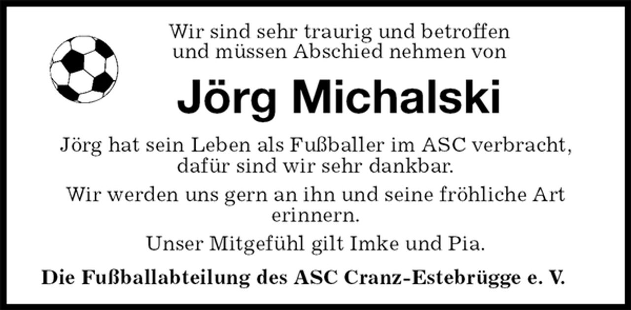 <p>Wir sind sehr traurig und betroffen<br />und müssen Abschied nehmen von<br />Jörg Michalski<br />Jörg hat sein Leben als Fußballer im ASC verbracht, dafür sind wir sehr dankbar.<br />Wir werden uns gern an ihn und seine fröhliche Art<br />erinnern.<br />Unser Mitgefühl gilt Imke und Pia.<br />Die Fußballabteilung des ASC Cranz-Estebrügge e. V.</p>