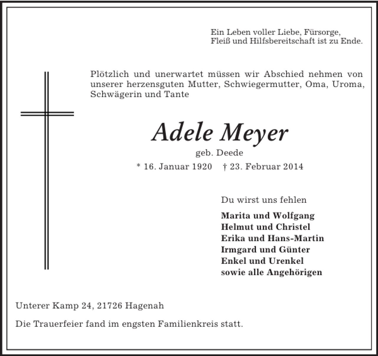 <p>Ein Leben voller Liebe, Fürsorge,<br />Fleiß und Hilfsbereitschaft ist zu Ende.<br />Plötzlich und unerwartet müssen wir Abschied nehmen von unserer herzensguten Mutter, Schwiegermutter, Oma, Uroma, Schwägerin und Tante<br />Adele Meyer<br />geb. Deede<br />* 16. Januar 1920 † 23. Februar 2014<br />Du wirst uns fehlen<br />Marita und Wolfgang<br />Helmut und Christel<br />Erika und Hans-Martin<br />Irmgard und Günter<br />Enkel und Urenkel<br />sowie alle Angehörigen<br />Unterer Kamp 24, 21726 Hagenah<br />Die Trauerfeier fand im engsten Familienkreis statt.</p>