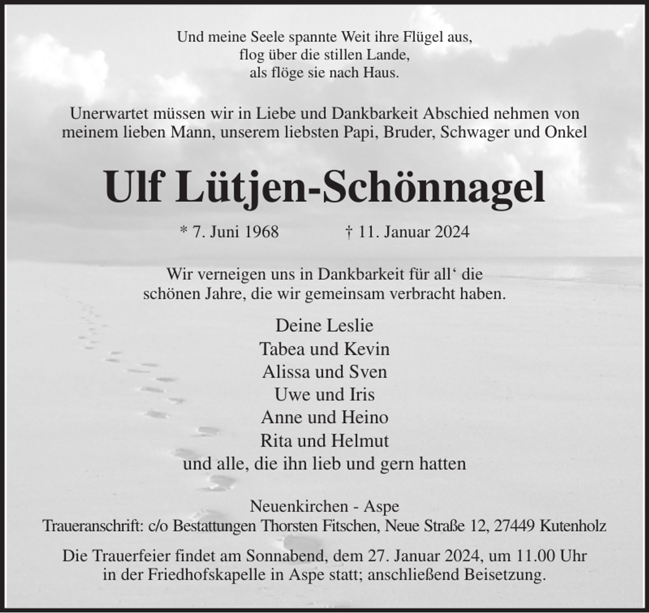<p>Und meine Seele spannte Weit ihre Flügel aus,<br />flog über die stillen Lande,<br />als flöge sie nach Haus.<br />Unerwartet müssen wir in Liebe und Dankbarkeit Abschied nehmen von<br />meinem lieben Mann, unserem liebsten Papi, Bruder, Schwager und Onkel<br />Ulf Lütjen-Schönnagel<br />* 7. Juni 1968 † 11. Januar 2024<br />Wir verneigen uns in Dankbarkeit für all' die<br />schönen Jahre, die wir gemeinsam verbracht haben.<br />Deine Leslie<br />Tabea und Kevin<br />Alissa und Sven<br />Uwe und Iris<br />Anne und Heino<br />Rita und Helmut<br />und alle, die ihn lieb und gern hatten<br />Neuenkirchen - Aspe<br />Traueranschrift: c/o Bestattungen Thorsten Fitschen, Neue Straße 12, 27449 Kutenholz<br />Die Trauerfeier findet am Sonnabend, dem 27. Januar 2024, um 11.00 Uhr<br />in der Friedhofskapelle in Aspe statt; anschließend Beisetzung.</p>