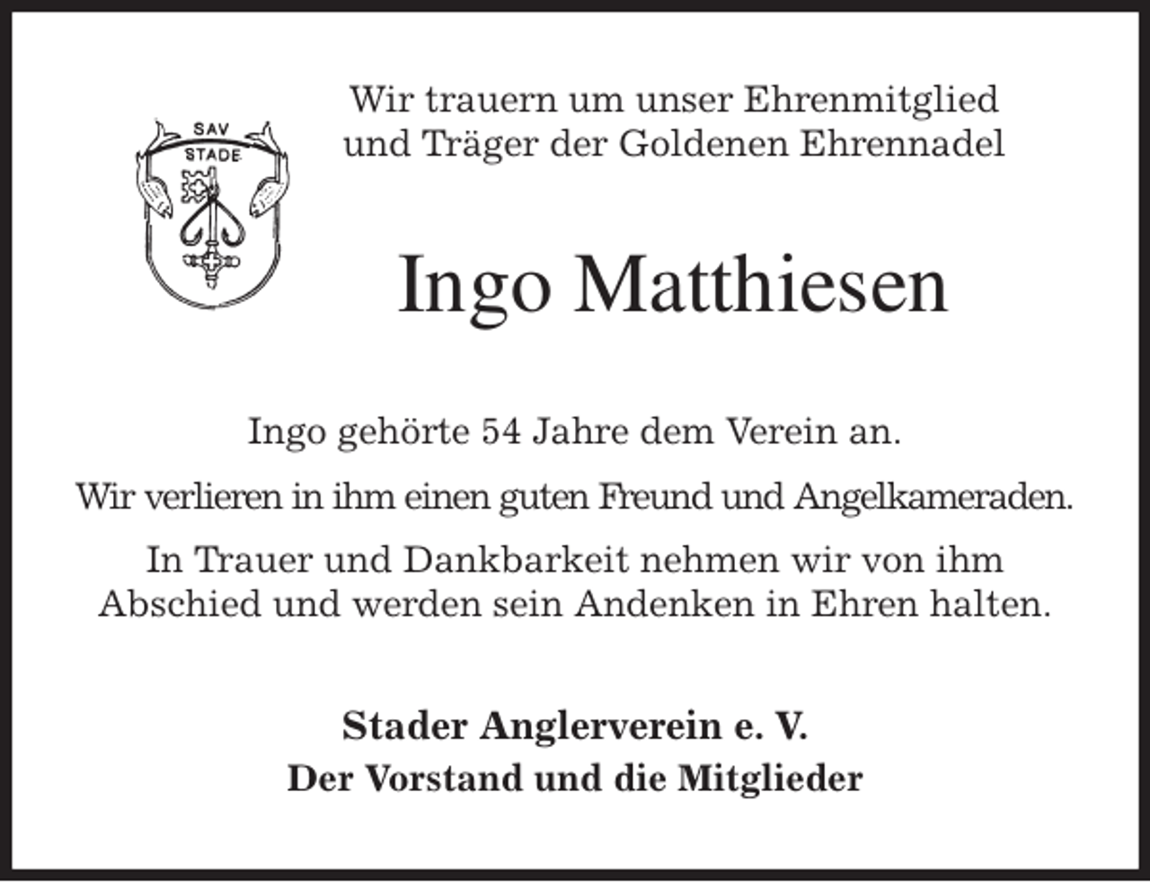 <p>Wir trauern um unser Ehrenmitglied<br />und Träger der Goldenen Ehrennadel<br />Ingo Matthiesen<br />Ingo gehörte 54 Jahre dem Verein an.<br />Wir verlieren in ihm einen guten Freund und Angelkameraden.<br />In Trauer und Dankbarkeit nehmen wir von ihm<br />Abschied und werden sein Andenken in Ehren halten.<br />Stader Anglerverein e. V.<br />Der Vorstand und die Mitglieder</p>