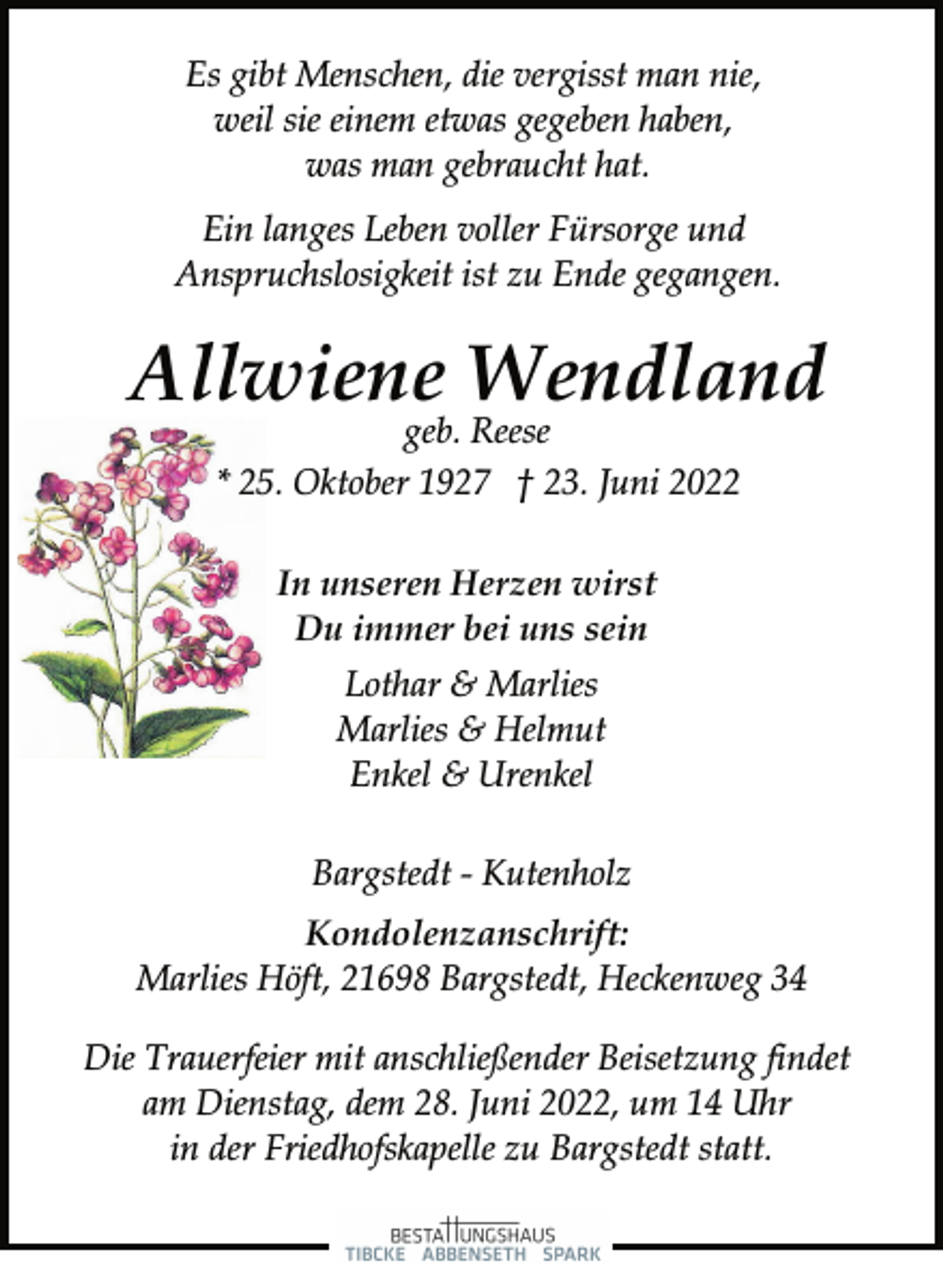 <p>Es gibt Menschen, die vergisst man nie,<br />weil sie einem etwas gegeben haben,<br />was man gebraucht hat.<br />Ein langes Leben voller Fürsorge und<br />Anspruchslosigkeit ist zu Ende gegangen.<br />Allwiene Wendland<br />geb. Reese<br />* 25. Oktober 1927 † 23. Juni 2022<br />In unseren Herzen wirst<br />Du immer bei uns sein<br />Lothar &amp; Marlies<br />Marlies &amp; Helmut<br />Enkel &amp; Urenkel<br />Bargstedt - Kutenholz<br />Kondolenzanschrift:<br />Marlies Höft, 21698 Bargstedt, Heckenweg 34<br />Die Trauerfeier mit anschließender Beisetzung findet<br />am Dienstag, dem 28. Juni 2022, um 14 Uhr<br />in der Friedhofskapelle zu Bargstedt statt.</p>