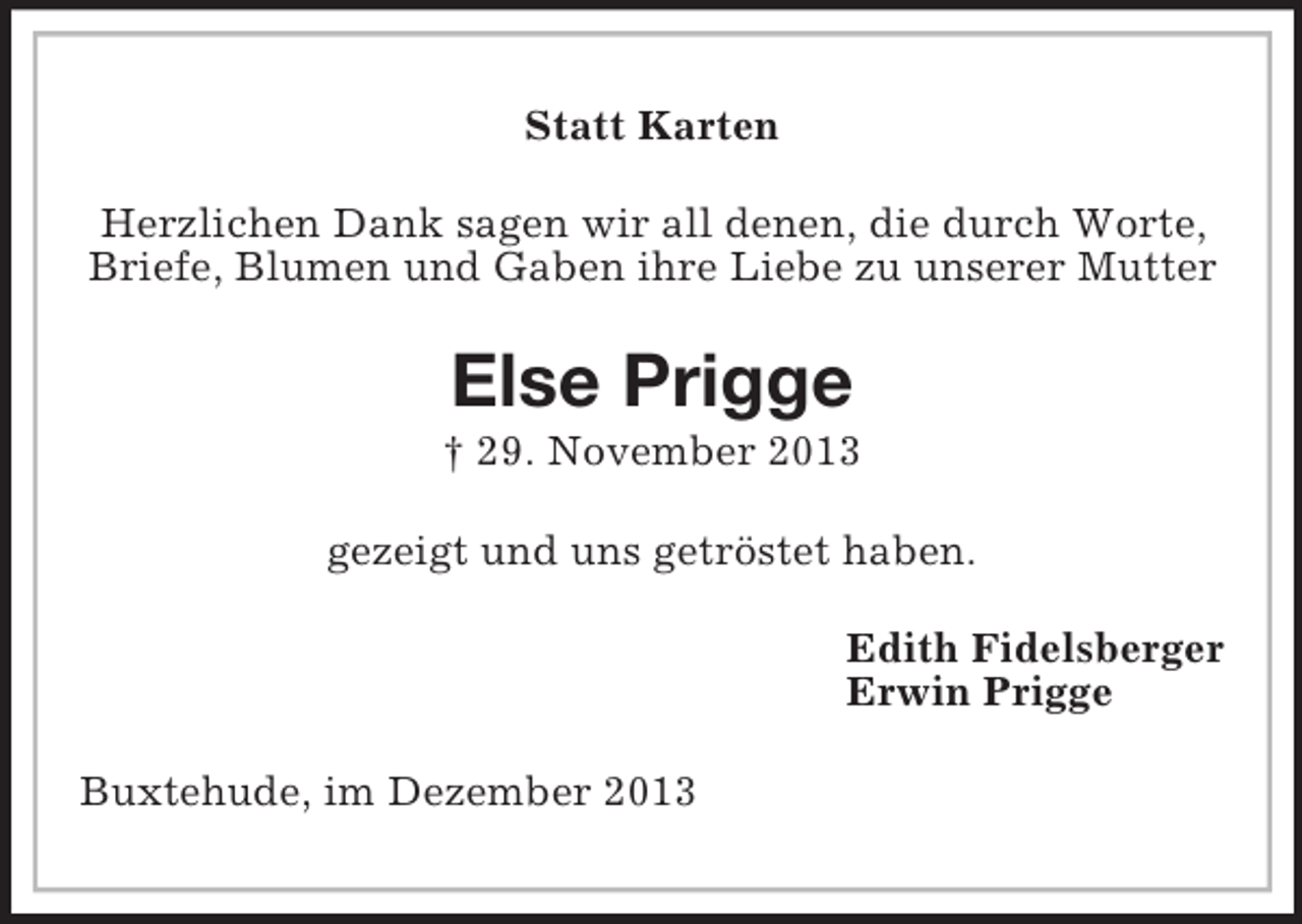 <p>Statt Karten<br />Herzlichen Dank sagen wir all denen, die durch Worte,<br />Briefe, Blumen und Gaben ihre Liebe zu unserer Mutter<br />Else Prigge<br />† 29. November 2013<br />gezeigt und uns getröstet haben.<br />Edith Fidelsberger<br />Erwin Prigge<br />Buxtehude, im Dezember 2013</p>