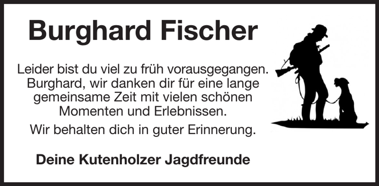 <p>Burghard Fischer<br />Leider bist du viel zu früh vorausgegangen.<br />Burghard, wir danken dir für eine lange<br />gemeinsame Zeit mit vielen schönen<br />Momenten und Erlebnissen.<br />Wir behalten dich in guter Erinnerung.<br />Deine Kutenholzer Jagdfreunde</p>