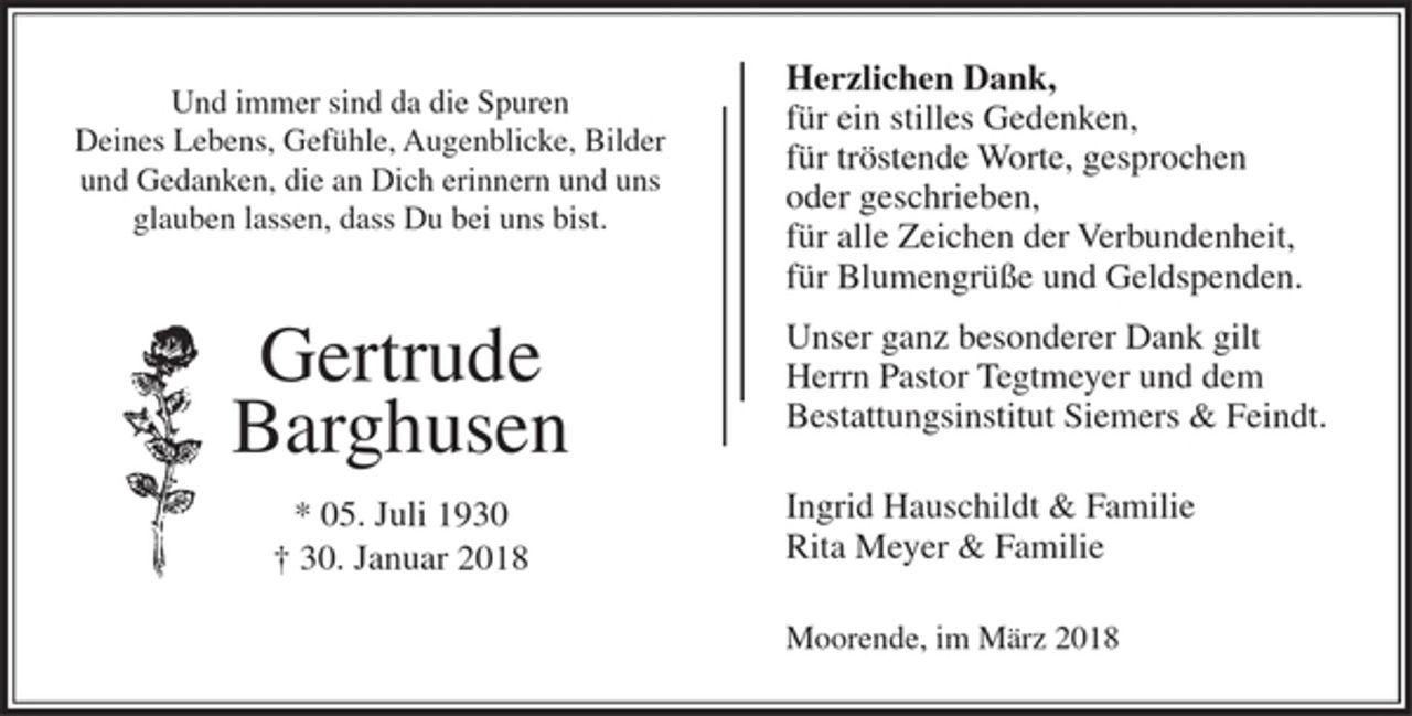 <p>Und immer sind da die Spuren Deines Lebens, Gefühle, Augenblicke, Bilder und Gedanken, die an Dich erinnern und uns glauben lassen, dass Du bei uns bist.<br />Gertrude Barghusen<br />* 05. Juli 1930<br />30. Januar 2018<br />Herzlichen Dank,<br />für ein stilles Gedenken,<br />für tröstende Worte, gesprochen oder geschrieben,<br />für alle Zeichen der Verbundenheit,<br />für Blumengrüße und Geldspenden.<br />Unser ganz besonderer Dank gilt Herrn Pastor Tegtmeyer und dem Bestattungsinstitut Siemers &amp; Feindt.<br />Ingrid Hauschildt &amp; Familie<br />Rita Meyer &amp; Familie<br />Moorende, im März 2018</p>