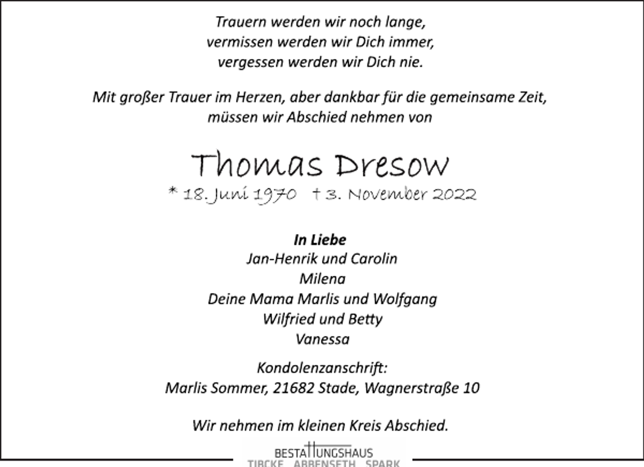 <p>Trauern werden wir noch lange,<br />vermissen werden wir Dich immer,<br />vergessen werden wir Dich nie.<br />Mit großer Trauer im Herzen, aber dankbar für die gemeinsame Zeit,<br />müssen wir Abschied nehmen von<br />Thomas Dresow<br />* 18. Juni 1970 † 3. November 2022<br />In Liebe<br />Jan­Henrik und Carolin<br />Milena<br />Deine Mama Marlis und Wolfgang<br />Wilfried und Betty<br />Vanessa<br />Kondolenzanschrift:<br />Marlis Sommer, 21682 Stade, Wagnerstraße 10<br />Wir nehmen im kleinen Kreis Abschied.</p>