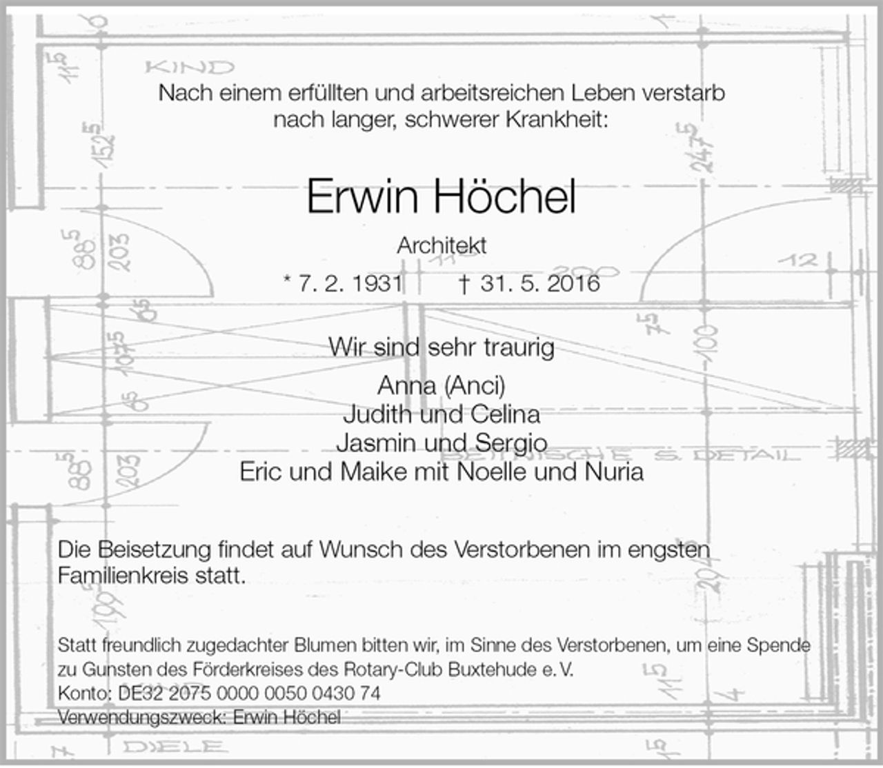 <p>Nach einem erfüllten und arbeitsreichen Leben verstarb<br />nach langer, schwerer Krankheit:<br />Erwin Höchel<br />Architekt<br />* 7. 2. 1931 † 31. 5. 2016<br />Wir sind sehr traurig<br />Anna (Anci)<br />Judith und Celina<br />Jasmin und Sergio<br />Eric und Maike mit Noelle und Nuria<br />Die Beisetzung findet auf Wunsch des Verstorbenen im engsten<br />Familienkreis statt.</p>
<p>Statt freundlich zugedachter Blumen bitten wir, im Sinne des Verstorbenen, um eine Spende zu Gunsten des Förderkreises des Rotary-Club Buxtehude e. V.<br />Konto: DE32 2075 0000 0050 0430 74<br />Verwendungszweck: Erwin Höchel</p>