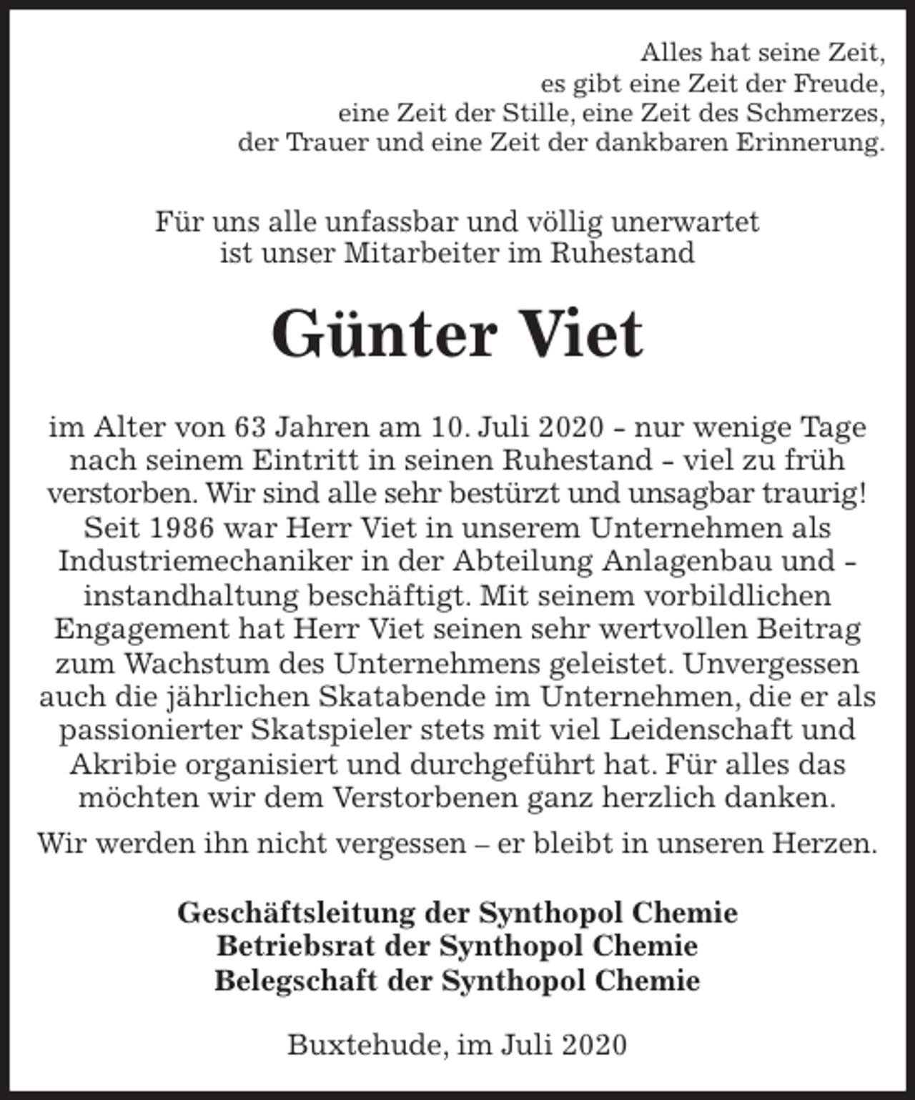 <p>Alles hat seine Zeit,<br />es gibt eine Zeit der Freude,<br />eine Zeit der Stille, eine Zeit des Schmerzes,<br />der Trauer und eine Zeit der dankbaren Erinnerung.<br />Für uns alle unfassbar und völlig unerwartet<br />ist unser Mitarbeiter im Ruhestand<br />Günter Viet<br />im Alter von 63 Jahren am 10. Juli 2020 - nur wenige Tage nach seinem Eintritt in seinen Ruhestand - viel zu früh<br />verstorben. Wir sind alle sehr bestürzt und unsagbar traurig! Seit 1986 war Herr Viet in unserem Unternehmen als<br />Industriemechaniker in der Abteilung Anlagenbau und -<br />instandhaltung beschäftigt. Mit seinem vorbildlichen<br />Engagement hat Herr Viet seinen sehr wertvollen Beitrag zum Wachstum des Unternehmens geleistet. Unvergessen auch die jährlichen Skatabende im Unternehmen, die er als passionierter Skatspieler stets mit viel Leidenschaft und Akribie organisiert und durchgeführt hat. Für alles das möchten wir dem Verstorbenen ganz herzlich danken.<br />Wir werden ihn nicht vergessen – er bleibt in unseren Herzen.<br />Geschäftsleitung der Synthopol Chemie<br />Betriebsrat der Synthopol Chemie<br />Belegschaft der Synthopol Chemie<br />Buxtehude, im Juli 2020</p>