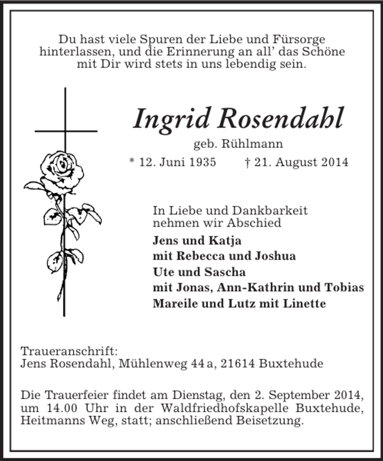 <p>Du hast viele Spuren der Liebe und Fürsorge<br />hinterlassen, und die Erinnerung an all’ das Schöne<br />mit Dir wird stets in uns lebendig sein.<br />Ingrid Rosendahl<br />geb. Rühlmann<br />* 12. Juni 1935 † 21. August 2014<br />In Liebe und Dankbarkeit<br />nehmen wir Abschied<br />Jens und Katja<br />mit Rebecca und Joshua<br />Ute und Sascha<br />mit Jonas, Ann-Kathrin und Tobias<br />Mareile und Lutz mit Linette<br />Traueranschrift:<br />Jens Rosendahl, Mühlenweg 44 a, 21614 Buxtehude</p><p>Die Trauerfeier findet am Dienstag, den 2. September 2014,<br />um 14.00 Uhr in der Waldfriedhofskapelle Buxtehude, Heitmanns Weg, statt; anschließend Beisetzung.</p>