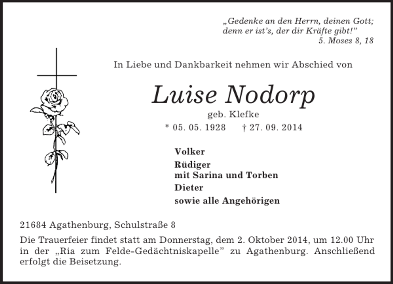 <p>„Gedenke an den Herrn, deinen Gott;<br />denn er ist’s, der dir Kräfte gibt!”<br />5. Moses 8, 18<br />In Liebe und Dankbarkeit nehmen wir Abschied von<br />Luise Nodorp<br />geb. Klefke<br />* 05. 05. 1928 † 27. 09. 2014<br />Volker<br />Rüdiger<br />mit Sarina und Torben<br />Dieter<br />sowie alle Angehörigen<br />21684 Agathenburg, Schulstraße 8<br />Die Trauerfeier findet statt am Donnerstag, dem 2. Oktober 2014, um 12.00 Uhr<br />in der „Ria zum Felde-Gedächtniskapelle” zu Agathenburg. Anschließend<br />erfolgt die Beisetzung.</p>