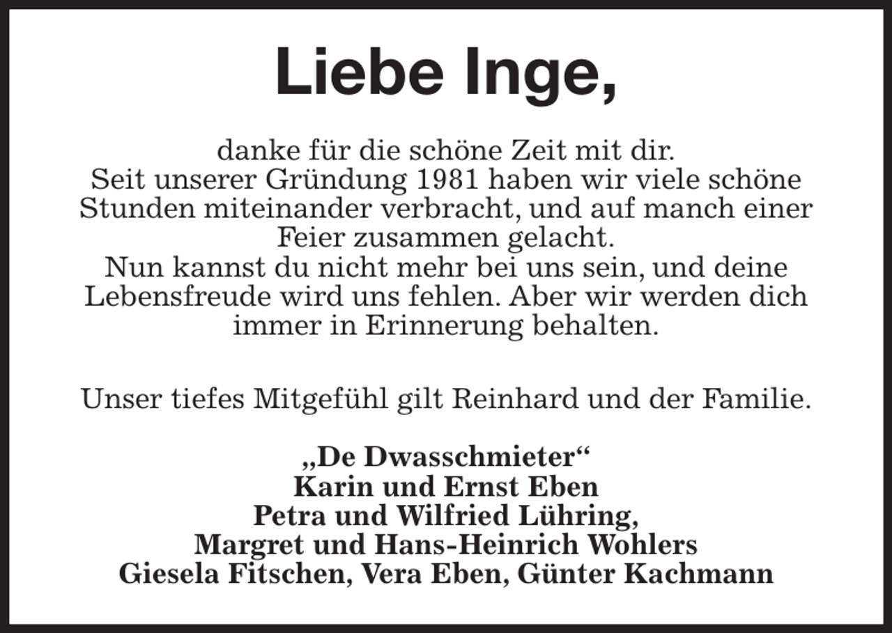 <p>Liebe Inge,<br />danke für die schöne Zeit mit dir.<br />Seit unserer Gründung 1981 haben wir viele schöne<br />Stunden miteinander verbracht, und auf manch einer<br />Feier zusammen gelacht.<br />Nun kannst du nicht mehr bei uns sein, und deine<br />Lebensfreude wird uns fehlen. Aber wir werden dich<br />immer in Erinnerung behalten.</p><p>Unser tiefes Mitgefühl gilt Reinhard und der Familie.<br />„De Dwasschmieter“<br />Karin und Ernst Eben<br />Petra und Wilfried Lühring,<br />Margret und Hans-Heinrich Wohlers<br />Giesela Fitschen, Vera Eben, Günter Kachmann</p>