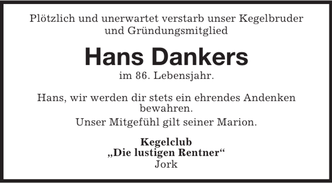 <p>Plötzlich und unerwartet verstarb unser Kegelbruder und Gründungsmitglied<br />Hans Dankers<br />im 86. Lebensjahr.<br />Hans, wir werden dir stets ein ehrendes Andenken<br />bewahren.<br />Unser Mitgefühl gilt seiner Marion.<br />Kegelclub<br />„Die lustigen Rentner“<br />Jork</p>