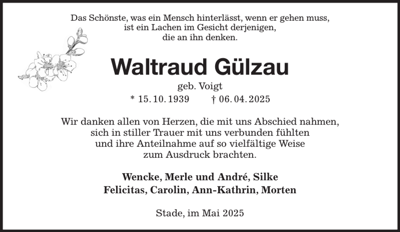 <p>Das Schönste, was ein Mensch hinterlässt, wenn er gehen muss,<br />ist ein Lachen im Gesicht derjenigen,<br />die an ihn denken.<br />Waltraud Gülzau<br />geb. Voigt<br />* 15. 10. 1939 † 06. 04. 2025<br />Wir danken allen von Herzen, die mit uns Abschied nahmen,<br />sich in stiller Trauer mit uns verbunden fühlten<br />und ihre Anteilnahme auf so vielfältige Weise<br />zum Ausdruck brachten.<br />Wencke, Merle und André, Silke<br />Felicitas, Carolin, Ann-Kathrin, Morten<br />Stade, im Mai 2025</p>