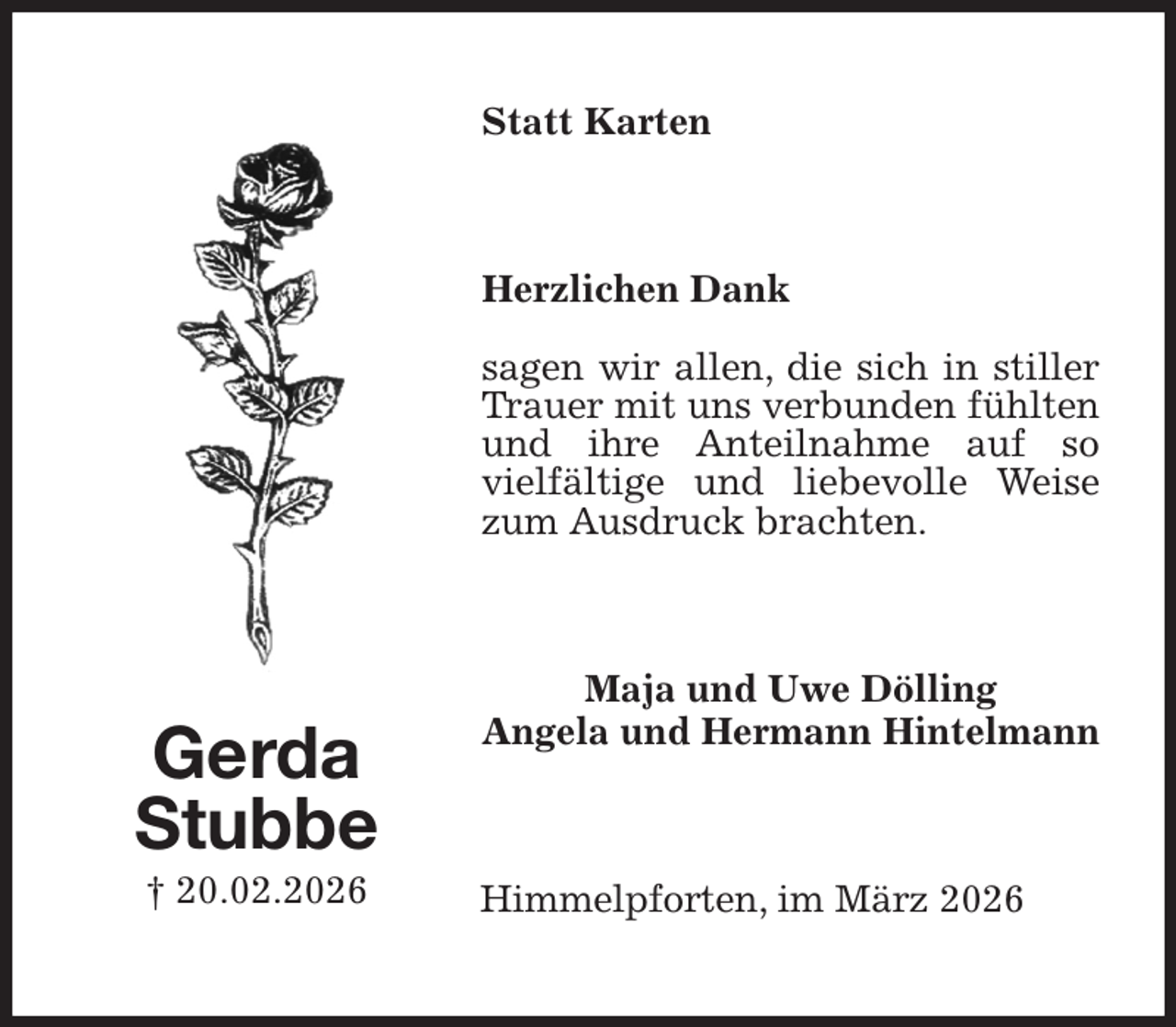 <p>Statt Karten<br />Herzlichen Dank</p><p>sagen wir allen, die sich in stiller Trauer mit uns verbunden fühlten und ihre Anteilnahme auf so<br />vielfältige und liebevolle Weise zum Ausdruck brachten.<br />Maja und Uwe Dölling<br />Angela und Hermann Hintelmann<br />Himmelpforten, im März 2026<br />Gerda<br />Stubbe<br />† 20.02.2026</p>