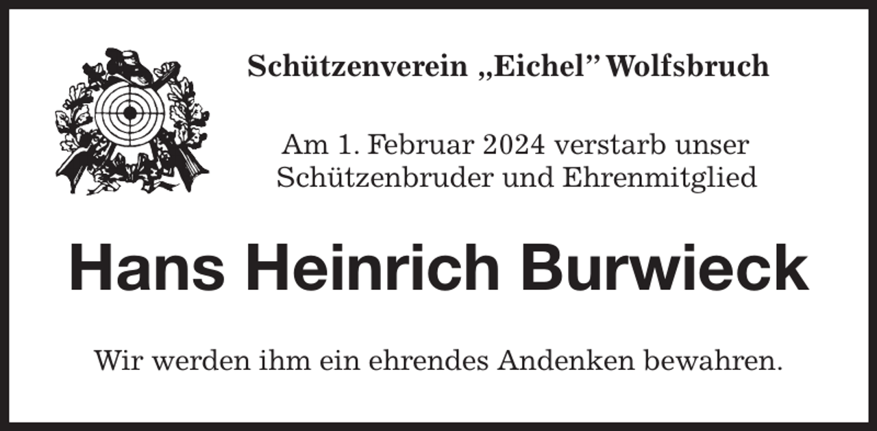 <p>Schützenverein „Eichel” Wolfsbruch<br />Am 1. Februar 2024 verstarb unser<br />Schützenbruder und Ehrenmitglied<br />Hans Heinrich Burwieck<br />Wir werden ihm ein ehrendes Andenken bewahren.</p>