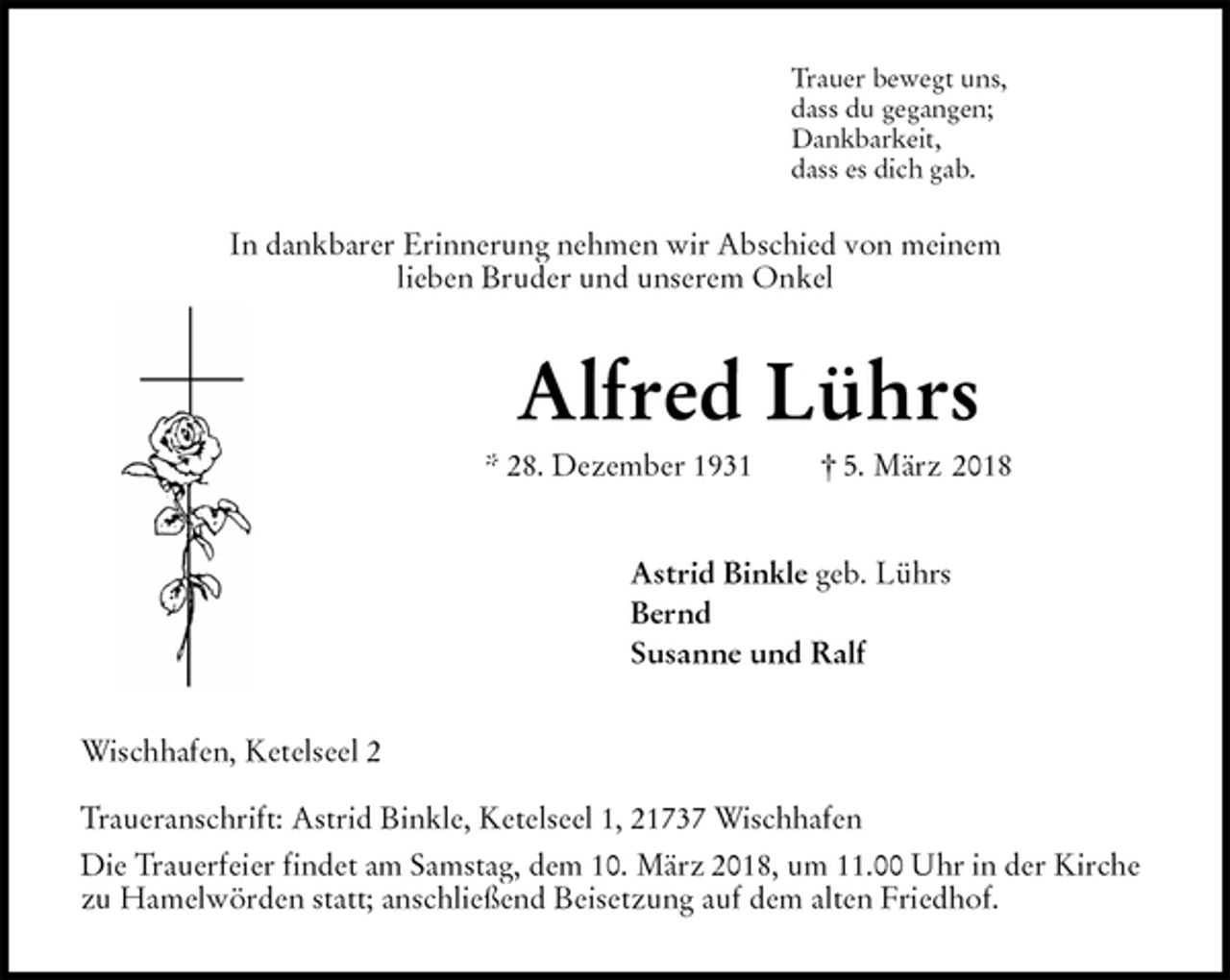 <p>Trauer bewegt uns,<br />dass du gegangen;<br />Dankbarkeit,<br />dass es dich gab.</p>
<p>In dankbarer Erinnerung nehmen wir Abschied von meinem<br />lieben Bruder und unserem Onkel<br />Alfred Lührs<br />* 28. Dezember 1931 † 5. März 2018<br />Astrid Binkle geb. Lührs<br />Bernd<br />Susanne und Ralf<br />Wischhafen, Ketelseel 2</p>
<p>Traueranschrift: Astrid Binkle, Ketelseel 1, 21737 Wischhafen<br />Die Trauerfeier findet am Samstag, dem 10. März 2018, um 11.00 Uhr in der Kirche zu Hamelwörden statt; anschließend Beisetzung auf dem alten Friedhof.</p>