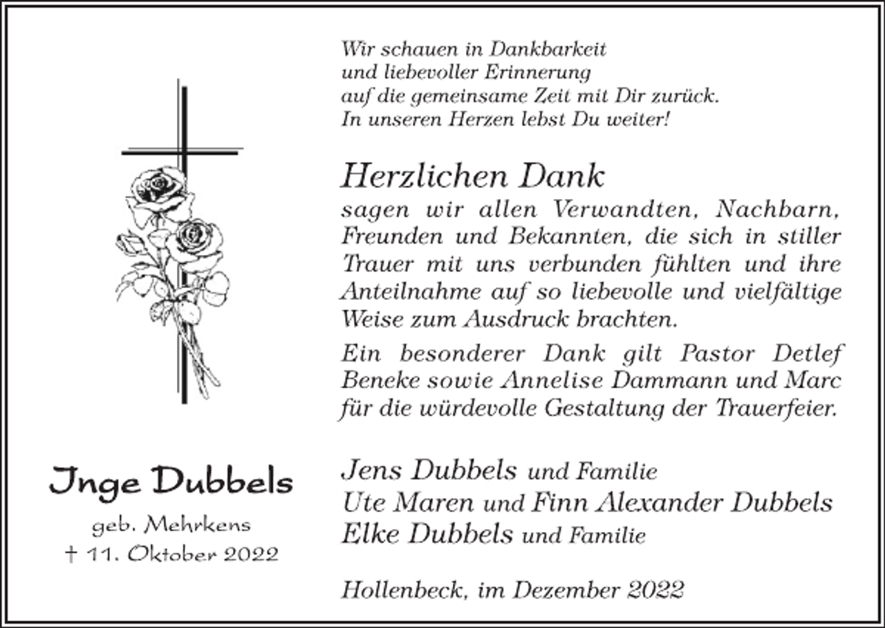 <p>Inge Dubbels<br />geb. Mehrkens<br />† 11. Oktober 2022<br />Wir schauen in Dankbarkeit<br />und liebevoller Erinnerung<br />auf die gemeinsame Zeit mit Dir zurück.<br />In unseren Herzen lebst Du weiter!<br />Herzlichen Dank<br />sagen wir allen Verwandten, Nachbarn,<br />Freunden und Bekannten, die sich in stiller<br />Trauer mit uns verbunden fühlten und ihre<br />Anteilnahme auf so liebevolle und vielfältige<br />Weise zum Ausdruck brachten.<br />Ein besonderer Dank gilt Pastor Detlef<br />Beneke sowie Annelise Dammann und Marc<br />für die würdevolle Gestaltung der Trauerfeier.<br />Jens Dubbels und Familie<br />Ute Maren und Finn Alexander Dubbels<br />Elke Dubbels und Familie<br />Hollenbeck, im Dezember 2022</p>