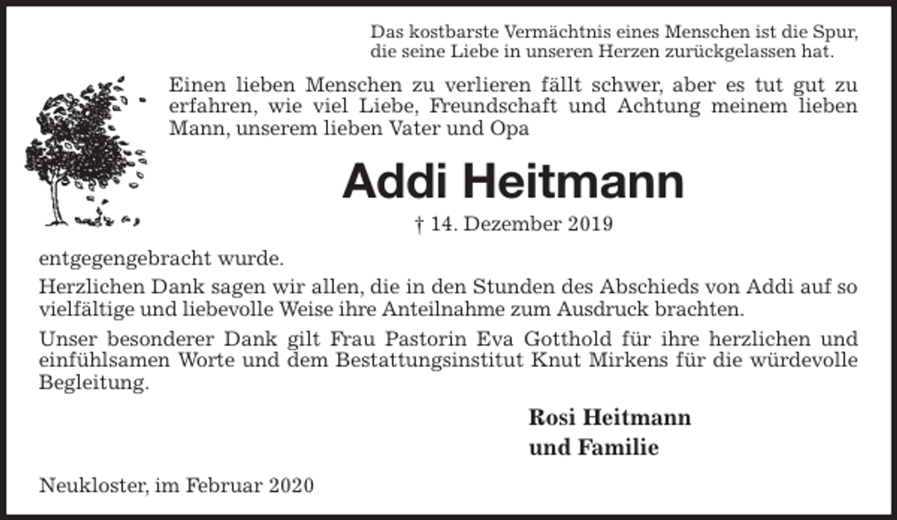 <p>Das kostbarste Vermächtnis eines Menschen ist die Spur,<br />die seine Liebe in unseren Herzen zurückgelassen hat.<br />Einen lieben Menschen zu verlieren fällt schwer, aber es tut gut zu<br />erfahren, wie viel Liebe, Freundschaft und Achtung meinem lieben Mann, unserem lieben Vater und Opa<br />Addi Heitmann<br />† 14. Dezember 2019<br />entgegengebracht wurde.<br />Herzlichen Dank sagen wir allen, die in den Stunden des Abschieds von Addi auf so vielfältige und liebevolle Weise ihre Anteilnahme zum Ausdruck brachten.<br />Unser besonderer Dank gilt Frau Pastorin Eva Gotthold für ihre herzlichen und einfühlsamen Worte und dem Bestattungsinstitut Knut Mirkens für die würdevolle Begleitung.<br />Rosi Heitmann<br />und Familie<br />Neukloster, im Februar 2020</p>