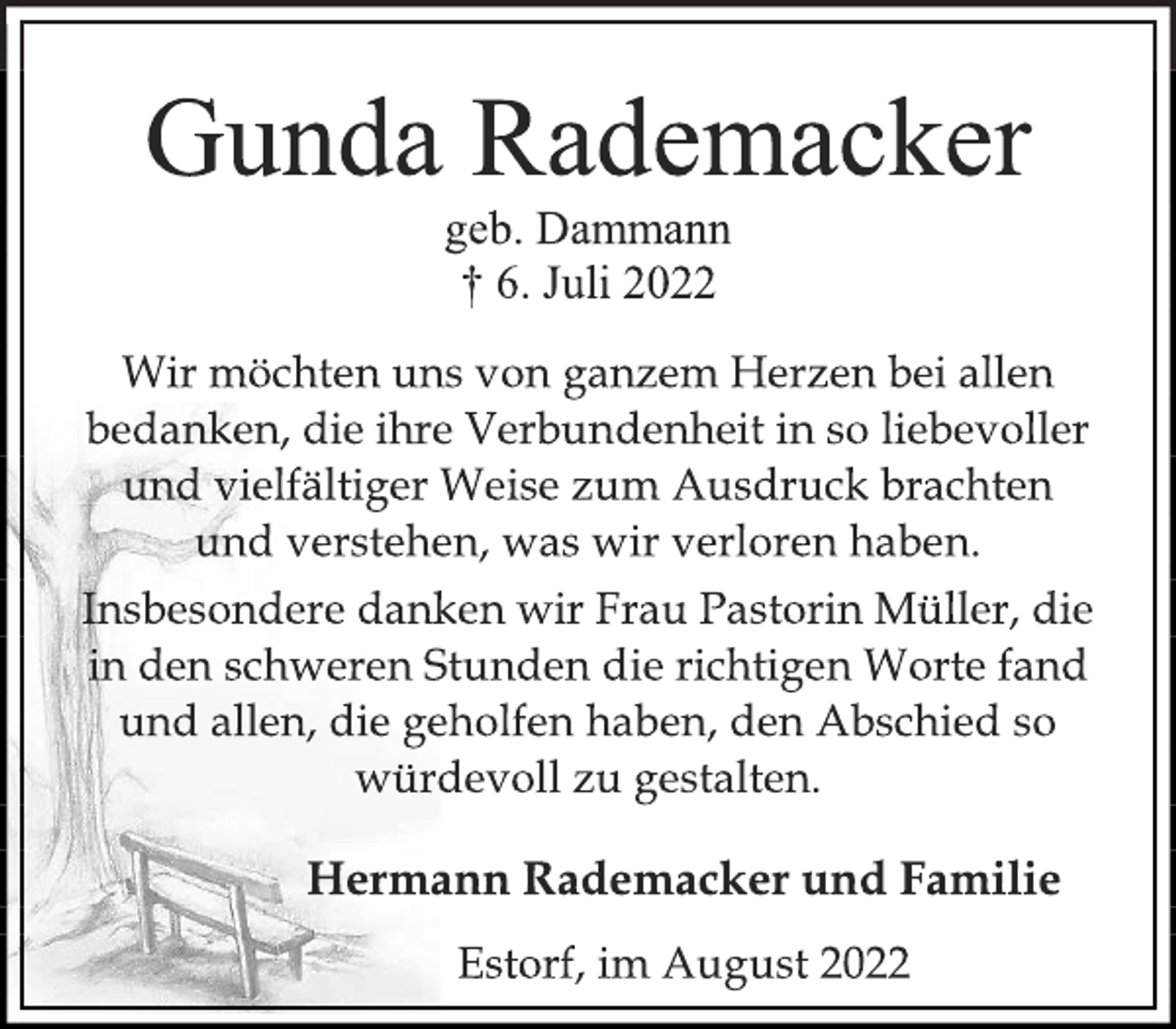 <p>Gunda Rademacker<br />geb. Dammann<br />† 6. Juli 2022<br />Wir möchten uns von ganzem Herzen bei allen<br />bedanken, die ihre Verbundenheit in so liebevoller<br />und vielfältiger Weise zum Ausdruck brachten<br />und verstehen, was wir verloren haben.<br />Insbesondere danken wir Frau Pastorin Müller, die<br />in den schweren Stunden die richtigen Worte fand<br />und allen, die geholfen haben, den Abschied so<br />würdevoll zu gestalten.<br />Hermann Rademacker und Familie<br />Estorf, im August 2022</p>