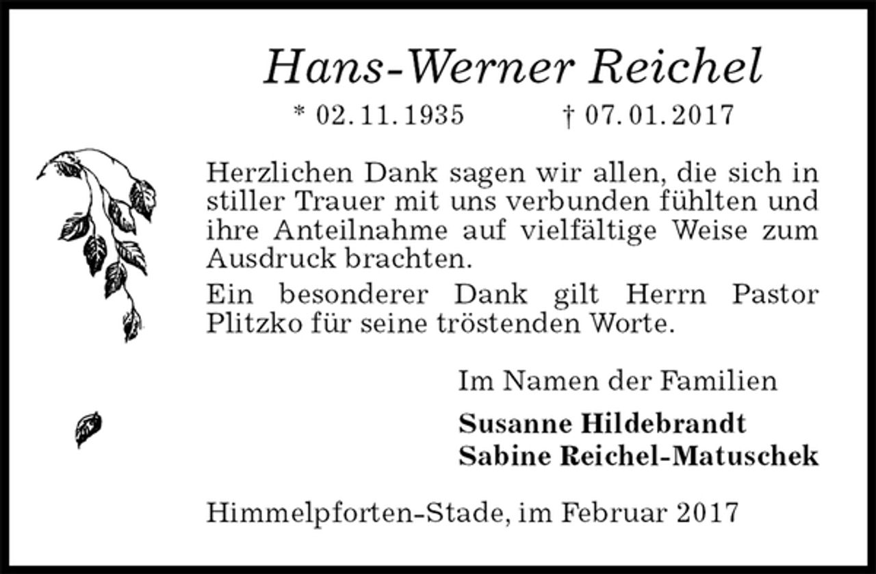 <p>Hans-Werner Reichel<br />* 02. 11. 1935 † 07. 01. 2017<br />Herzlichen Dank sagen wir allen, die sich in stiller Trauer mit uns verbunden fühlten und ihre Anteilnahme auf vielfältige Weise zum Ausdruck brachten.<br />Ein besonderer Dank gilt Herrn Pastor<br />Plitzko für seine tröstenden Worte.<br />Im Namen der Familien<br />Susanne Hildebrandt<br />Sabine Reichel-Matuschek<br />Himmelpforten-Stade, im Februar 2017</p>