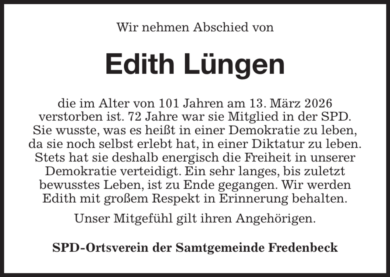 <p>Wir nehmen Abschied von<br />Edith Lüngen<br />die im Alter von 101 Jahren am 13. März 2026<br />verstorben ist. 72 Jahre war sie Mitglied in der SPD.<br />Sie wusste, was es heißt in einer Demokratie zu leben,<br />da sie noch selbst erlebt hat, in einer Diktatur zu leben.<br />Stets hat sie deshalb energisch die Freiheit in unserer Demokratie verteidigt. Ein sehr langes, bis zuletzt<br />bewusstes Leben, ist zu Ende gegangen. Wir werden Edith mit großem Respekt in Erinnerung behalten.<br />Unser Mitgefühl gilt ihren Angehörigen.<br />SPD-Ortsverein der Samtgemeinde Fredenbeck</p>