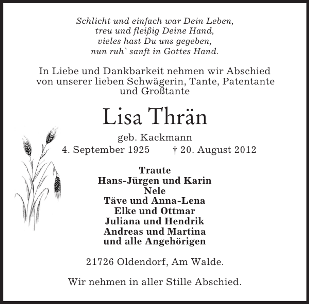 <p>Schlicht und einfach war Dein Leben,<br />treu und fleißig Deine Hand,<br />vieles hast Du uns gegeben,<br />nun ruh` sanft in Gottes Hand.</p><p>In Liebe und Dankbarkeit nehmen wir Abschied<br />von unserer lieben Schwägerin, Tante, Patentante<br />und Großtante</p><p>Lisa Thrän<br />geb. Kackmann<br />* 4. September 1925<br />† 20. August 2012<br />Traute<br />Hans-Jürgen und Karin<br />Nele<br />Täve und Anna-Lena<br />Elke und Ottmar<br />Juliana und Hendrik<br />Andreas und Martina<br />und alle Angehörigen<br />21726 Oldendorf, Am Walde.<br />Wir nehmen in aller Stille Abschied.</p>