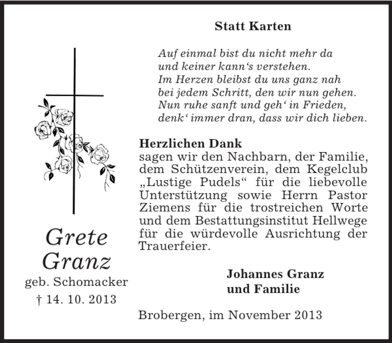 <p>Statt Karten<br />Auf einmal bist du nicht mehr da<br />und keiner kann‘s verstehen.<br />Im Herzen bleibst du uns ganz nah<br />bei jedem Schritt, den wir nun gehen.<br />Nun ruhe sanft und geh‘ in Frieden,<br />denk‘ immer dran, dass wir dich lieben.</p><p>Grete<br />Granz<br />geb. Schomacker<br />† 14. 10. 2013</p><p>Herzlichen Dank<br />sagen wir den Nachbarn, der Familie,<br />dem Schützenverein, dem Kegelclub<br />„Lustige Pudels“ für die liebevolle<br />Unterstützung sowie Herrn Pastor<br />Ziemens für die trostreichen Worte<br />und dem Bestattungsinstitut Hellwege<br />für die würdevolle Ausrichtung der<br />Trauerfeier.<br />Johannes Granz<br />und Familie<br />Brobergen, im November 2013</p>