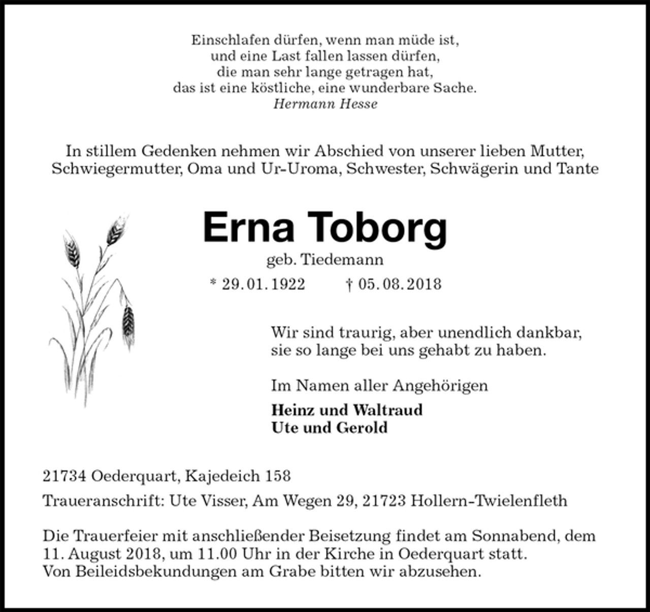 <p>Einschlafen dürfen, wenn man müde ist,<br />und eine Last fallen lassen dürfen,<br />die man sehr lange getragen hat,<br />das ist eine köstliche, eine wunderbare Sache.<br />Hermann Hesse<br />In stillem Gedenken nehmen wir Abschied von unserer lieben Mutter,<br />Schwiegermutter, Oma und Ur-Uroma, Schwester, Schwägerin und Tante<br />Erna Toborg<br />geb. Tiedemann<br />* 29. 01. 1922 † 05. 08. 2018<br />Wir sind traurig, aber unendlich dankbar,<br />sie so lange bei uns gehabt zu haben.</p><p>Im Namen aller Angehörigen<br />Heinz und Waltraud<br />Ute und Gerold<br />21734 Oederquart, Kajedeich 158<br />Traueranschrift: Ute Visser, Am Wegen 29, 21723 Hollern-Twielenfleth</p><p>Die Trauerfeier mit anschließender Beisetzung findet am Sonnabend, dem 11. August 2018, um 11.00 Uhr in der Kirche in Oederquart statt.<br />Von Beileidsbekundungen am Grabe bitten wir abzusehen.</p>