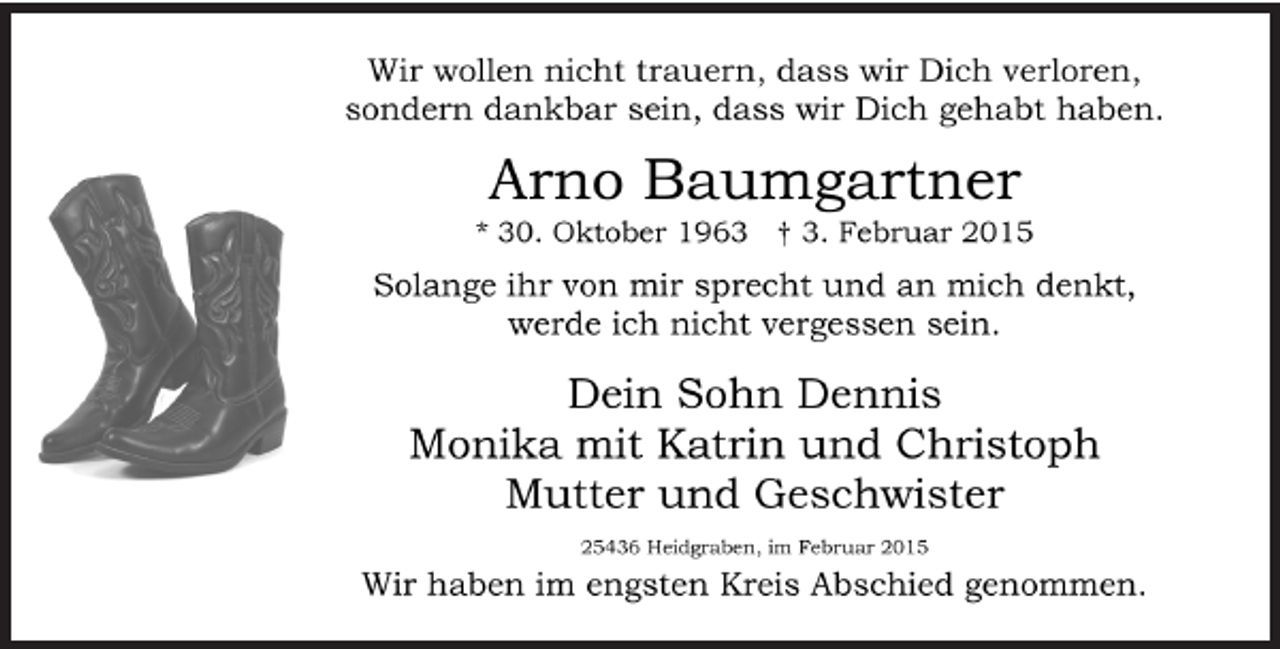 <p>Wir wollen nicht trauern, dass wir Dich verloren,<br />sondern dankbar sein, dass wir Dich gehabt haben.</p><p>Arno Baumgartner<br />* 30. Oktober 1963 † 3. Februar 2015</p><p>Solange ihr von mir sprecht und an mich denkt,<br />werde ich nicht vergessen sein.</p><p>Monika<br />Dennis<br />und Familien</p><p>25436 Heidgraben, im Februar 2015<br />Wir haben im engsten Kreis Abschied genommen.</p>
