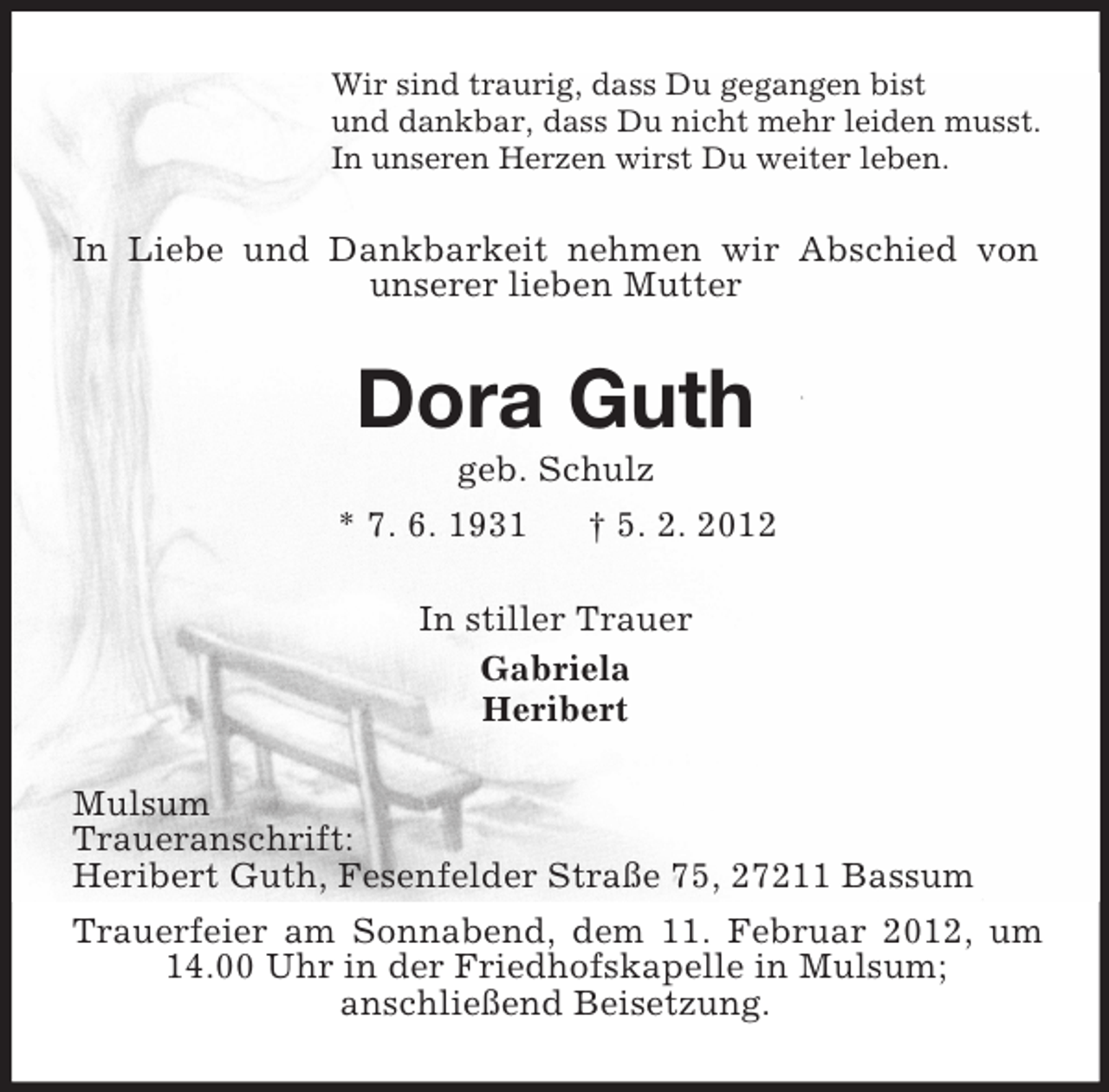 <p>Wir sind traurig, dass Du gegangen bist<br />und dankbar, dass Du nicht mehr leiden musst.<br />In unseren Herzen wirst Du weiter leben.</p><p>In Liebe und Dankbarkeit nehmen wir Abschied von<br />unserer lieben Mutter</p><p>Dora Guth<br />geb. Schulz<br />* 7. 6. 1931<br />† 5. 2. 2012<br />In stiller Trauer<br />Gabriela<br />Heribert<br />Mulsum<br />Traueranschrift:<br />Heribert Guth, Fesenfelder Straße 75, 27211 Bassum<br />Trauerfeier am Sonnabend, dem 11. Februar 2012, um<br />14.00 Uhr in der Friedhofskapelle in Mulsum;<br />anschließend Beisetzung.</p>