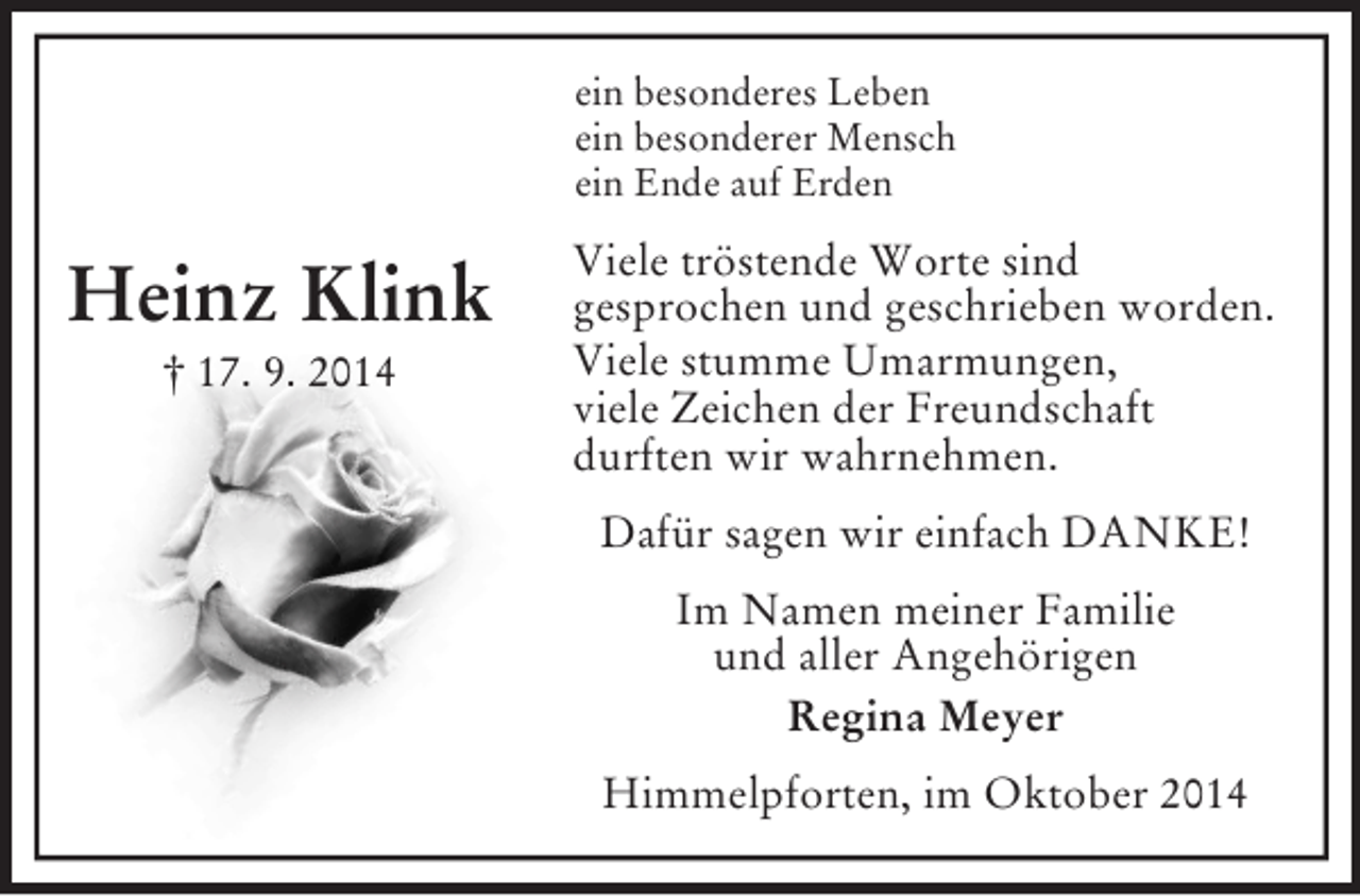 <p>Heinz Klink<br />† 17. 9. 2014<br />ein besonderes Leben<br />ein besonderer Mensch<br />ein Ende auf Erden<br />Viele tröstende Worte sind<br />gesprochen und geschrieben worden.<br />Viele stumme Umarmungen,<br />viele Zeichen der Freundschaft<br />durften wir wahrnehmen.<br />Dafür sagen wir einfach DANKE!<br />Im Namen meiner Familie<br />und aller Angehörigen<br />Regina Meyer<br />Himmelpforten, im Oktober 2014</p>