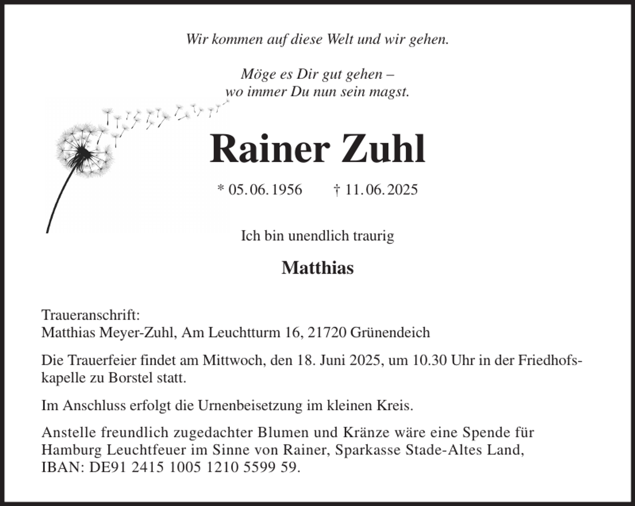 <p>Wir kommen auf diese Welt und wir gehen.</p><p>Möge es Dir gut gehen -<br />wo immer Du nun sein magst.<br />Rainer Zuhl<br />* 05. 06. 1956 † 11. 06. 2025<br />Ich bin unendlich traurig</p><p>Matthias<br />Traueranschrift:<br />Matthias Meyer-Zuhl, Am Leuchtturm 16, 21720 Grünendeich<br />Die Trauerfeier findet am Mittwoch, den 18. Juni 2025, um 10.30 Uhr in der Friedhofskapelle zu Borstel statt.<br />Im Anschluss erfolgt die Urnenbeisetzung im kleinen Kreis.<br />Anstelle freundlich zugedachter Blumen und Kränze wäre eine Spende für<br />Hamburg Leuchtfeuer im Sinne von Rainer, Sparkasse Stade-Altes Land,<br />IBAN: DE91 2415 1005 1210 5599 59.</p>