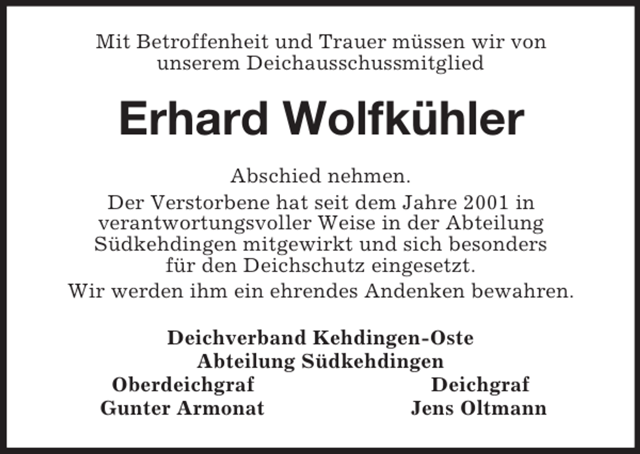 <p>Mit Betroffenheit und Trauer müssen wir von<br />unserem Deichausschussmitglied<br />Erhard Wolfkühler<br />Abschied nehmen.<br />Der Verstorbene hat seit dem Jahre 2001 in<br />verantwortungsvoller Weise in der Abteilung<br />Südkehdingen mitgewirkt und sich besonders<br />für den Deichschutz eingesetzt.<br />Wir werden ihm ein ehrendes Andenken bewahren.<br />Deichverband Kehdingen-Oste<br />Abteilung Südkehdingen<br />Oberdeichgraf Deichgraf<br />Gunter Armonat Jens Oltmann</p>